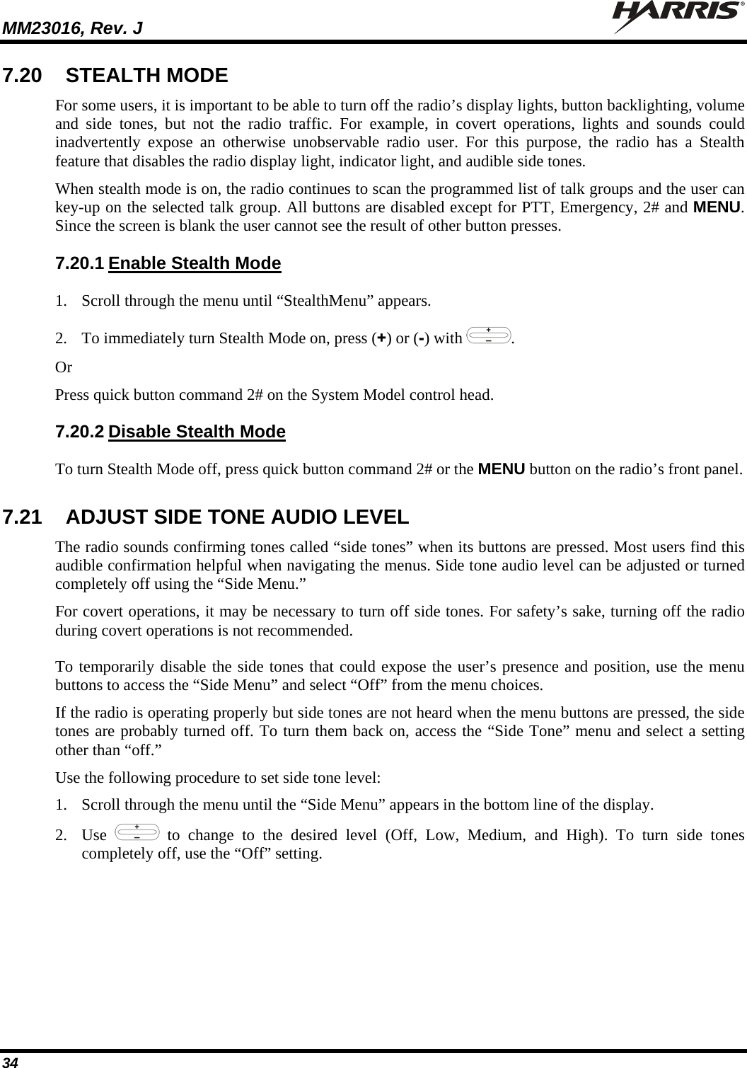 MM23016, Rev. J   34 7.20  STEALTH MODE For some users, it is important to be able to turn off the radio’s display lights, button backlighting, volume and side tones, but not the radio traffic. For example, in covert operations, lights and sounds could inadvertently expose an otherwise unobservable radio user. For this purpose, the radio has a Stealth feature that disables the radio display light, indicator light, and audible side tones.  When stealth mode is on, the radio continues to scan the programmed list of talk groups and the user can key-up on the selected talk group. All buttons are disabled except for PTT, Emergency, 2# and MENU. Since the screen is blank the user cannot see the result of other button presses. 7.20.1 Enable Stealth Mode 1. Scroll through the menu until “StealthMenu” appears. 2. To immediately turn Stealth Mode on, press (+) or (-) with  . Or Press quick button command 2# on the System Model control head.  7.20.2 Disable Stealth Mode To turn Stealth Mode off, press quick button command 2# or the MENU button on the radio’s front panel. 7.21  ADJUST SIDE TONE AUDIO LEVEL The radio sounds confirming tones called “side tones” when its buttons are pressed. Most users find this audible confirmation helpful when navigating the menus. Side tone audio level can be adjusted or turned completely off using the “Side Menu.” For covert operations, it may be necessary to turn off side tones. For safety’s sake, turning off the radio during covert operations is not recommended. To temporarily disable the side tones that could expose the user’s presence and position, use the menu buttons to access the “Side Menu” and select “Off” from the menu choices. If the radio is operating properly but side tones are not heard when the menu buttons are pressed, the side tones are probably turned off. To turn them back on, access the “Side Tone” menu and select a setting other than “off.” Use the following procedure to set side tone level: 1. Scroll through the menu until the “Side Menu” appears in the bottom line of the display. 2. Use   to change to the desired level (Off, Low, Medium, and High). To turn side tones completely off, use the “Off” setting. 