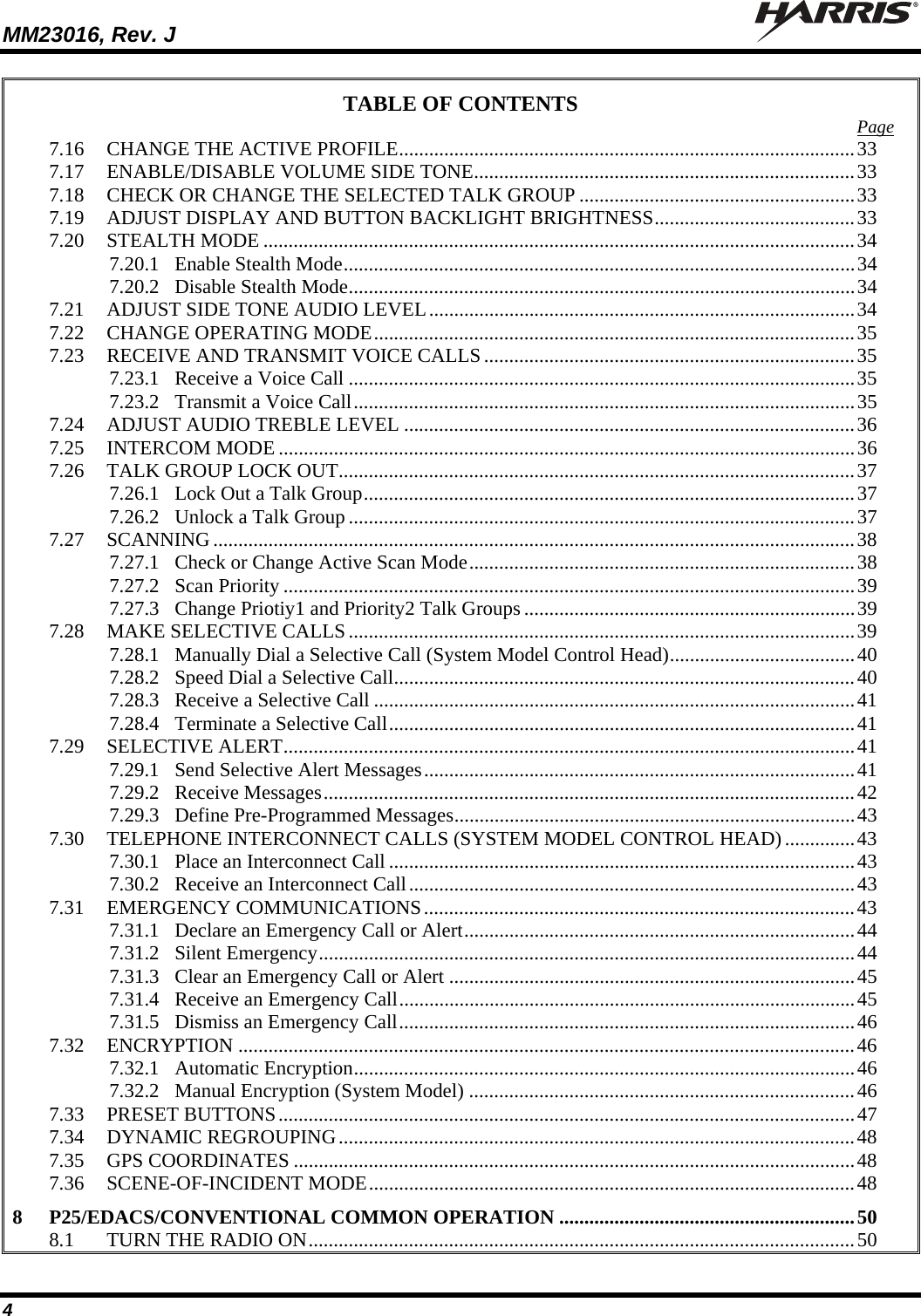 MM23016, Rev. J   4 TABLE OF CONTENTS  Page 7.16 CHANGE THE ACTIVE PROFILE...........................................................................................33 7.17 ENABLE/DISABLE VOLUME SIDE TONE............................................................................33 7.18 CHECK OR CHANGE THE SELECTED TALK GROUP .......................................................33 7.19 ADJUST DISPLAY AND BUTTON BACKLIGHT BRIGHTNESS........................................33 7.20 STEALTH MODE ......................................................................................................................34 7.20.1 Enable Stealth Mode......................................................................................................34 7.20.2 Disable Stealth Mode.....................................................................................................34 7.21 ADJUST SIDE TONE AUDIO LEVEL.....................................................................................34 7.22 CHANGE OPERATING MODE................................................................................................35 7.23 RECEIVE AND TRANSMIT VOICE CALLS ..........................................................................35 7.23.1 Receive a Voice Call .....................................................................................................35 7.23.2 Transmit a Voice Call....................................................................................................35 7.24 ADJUST AUDIO TREBLE LEVEL ..........................................................................................36 7.25 INTERCOM MODE ...................................................................................................................36 7.26 TALK GROUP LOCK OUT.......................................................................................................37 7.26.1 Lock Out a Talk Group..................................................................................................37 7.26.2 Unlock a Talk Group.....................................................................................................37 7.27 SCANNING ................................................................................................................................38 7.27.1 Check or Change Active Scan Mode.............................................................................38 7.27.2 Scan Priority ..................................................................................................................39 7.27.3 Change Priotiy1 and Priority2 Talk Groups ..................................................................39 7.28 MAKE SELECTIVE CALLS.....................................................................................................39 7.28.1 Manually Dial a Selective Call (System Model Control Head).....................................40 7.28.2 Speed Dial a Selective Call............................................................................................40 7.28.3 Receive a Selective Call ................................................................................................41 7.28.4 Terminate a Selective Call.............................................................................................41 7.29 SELECTIVE ALERT..................................................................................................................41 7.29.1 Send Selective Alert Messages......................................................................................41 7.29.2 Receive Messages..........................................................................................................42 7.29.3 Define Pre-Programmed Messages................................................................................43 7.30 TELEPHONE INTERCONNECT CALLS (SYSTEM MODEL CONTROL HEAD)..............43 7.30.1 Place an Interconnect Call .............................................................................................43 7.30.2 Receive an Interconnect Call.........................................................................................43 7.31 EMERGENCY COMMUNICATIONS......................................................................................43 7.31.1 Declare an Emergency Call or Alert..............................................................................44 7.31.2 Silent Emergency...........................................................................................................44 7.31.3 Clear an Emergency Call or Alert .................................................................................45 7.31.4 Receive an Emergency Call...........................................................................................45 7.31.5 Dismiss an Emergency Call...........................................................................................46 7.32 ENCRYPTION ...........................................................................................................................46 7.32.1 Automatic Encryption....................................................................................................46 7.32.2 Manual Encryption (System Model) .............................................................................46 7.33 PRESET BUTTONS...................................................................................................................47 7.34 DYNAMIC REGROUPING.......................................................................................................48 7.35 GPS COORDINATES ................................................................................................................48 7.36 SCENE-OF-INCIDENT MODE.................................................................................................48 8 P25/EDACS/CONVENTIONAL COMMON OPERATION ...........................................................50 8.1 TURN THE RADIO ON.............................................................................................................50 