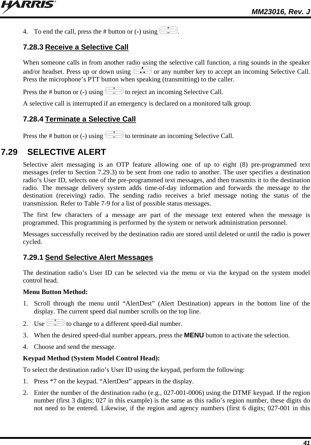  MM23016, Rev. J 41 4. To end the call, press the # button or (-) using  . 7.28.3 Receive a Selective Call When someone calls in from another radio using the selective call function, a ring sounds in the speaker and/or headset. Press up or down using   or any number key to accept an incoming Selective Call. Press the microphone’s PTT button when speaking (transmitting) to the caller. Press the # button or (-) using   to reject an incoming Selective Call. A selective call is interrupted if an emergency is declared on a monitored talk group. 7.28.4 Terminate a Selective Call Press the # button or (-) using   to terminate an incoming Selective Call. 7.29  SELECTIVE ALERT Selective alert messaging is an OTP feature allowing one of up to eight (8) pre-programmed text messages (refer to Section 7.29.3) to be sent from one radio to another. The user specifies a destination radio’s User ID, selects one of the pre-programmed text messages, and then transmits it to the destination radio. The message delivery system adds time-of-day information and forwards the message to the destination (receiving) radio. The sending radio receives a brief message noting the status of the transmission. Refer to Table 7-9 for a list of possible status messages. The first few characters of a message are part of the message text entered when the message is programmed. This programming is performed by the system or network administration personnel. Messages successfully received by the destination radio are stored until deleted or until the radio is power cycled. 7.29.1 Send Selective Alert Messages The destination radio’s User ID can be selected via the menu or via the keypad on the system model control head. Menu Button Method: 1. Scroll through the menu until “AlertDest” (Alert Destination) appears in the bottom line of the display. The current speed dial number scrolls on the top line. 2. Use   to change to a different speed-dial number.  3. When the desired speed-dial number appears, press the MENU button to activate the selection. 4. Choose and send the message. Keypad Method (System Model Control Head): To select the destination radio’s User ID using the keypad, perform the following: 1. Press *7 on the keypad. “AlertDest” appears in the display. 2. Enter the number of the destination radio (e.g., 027-001-0006) using the DTMF keypad. If the region number (first 3 digits; 027 in this example) is the same as this radio’s region number, these digits do not need to be entered. Likewise, if the region and agency numbers (first 6 digits; 027-001 in this 