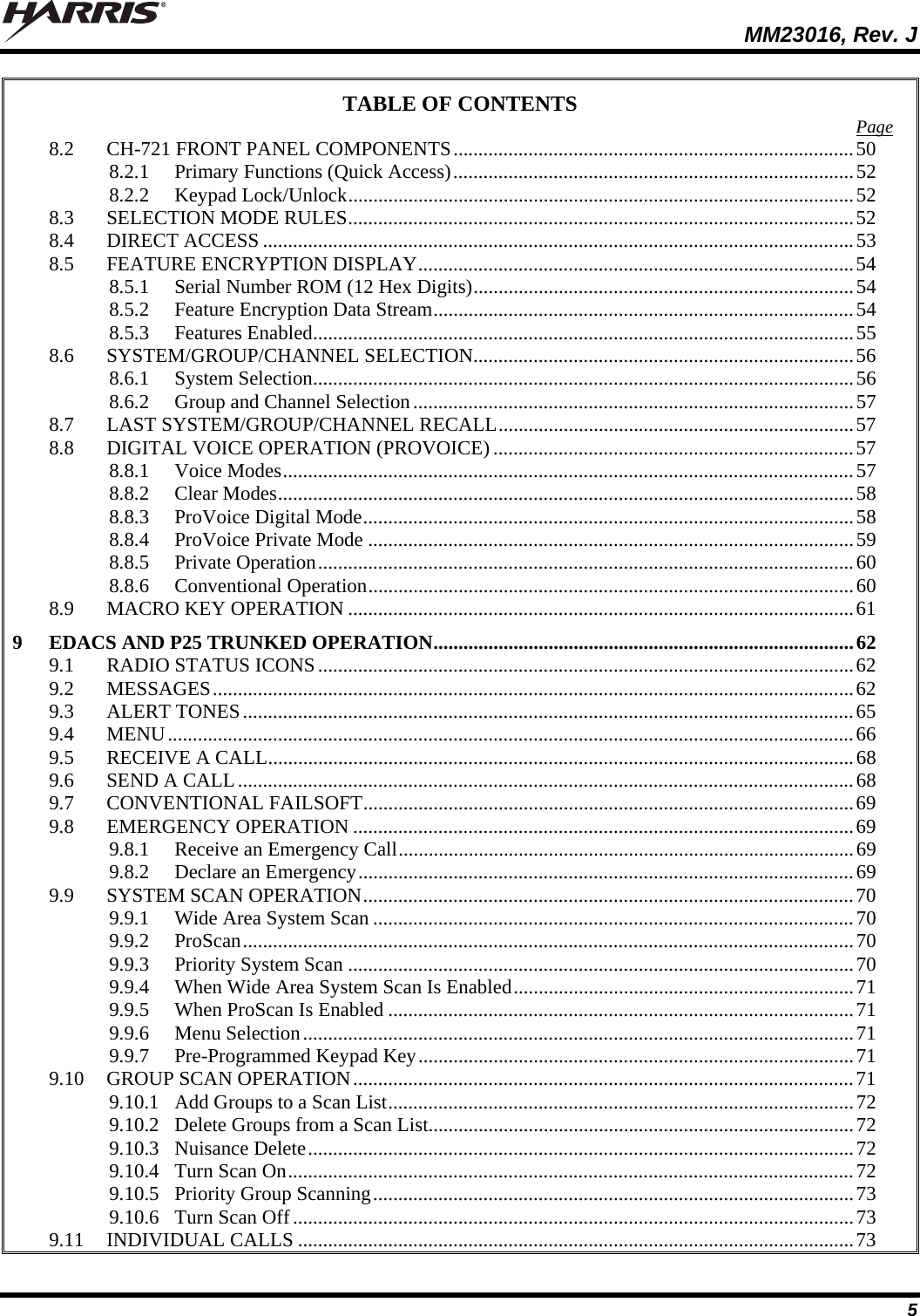  MM23016, Rev. J 5 TABLE OF CONTENTS  Page 8.2 CH-721 FRONT PANEL COMPONENTS................................................................................50 8.2.1 Primary Functions (Quick Access)................................................................................52 8.2.2 Keypad Lock/Unlock.....................................................................................................52 8.3 SELECTION MODE RULES.....................................................................................................52 8.4 DIRECT ACCESS ......................................................................................................................53 8.5 FEATURE ENCRYPTION DISPLAY.......................................................................................54 8.5.1 Serial Number ROM (12 Hex Digits)............................................................................54 8.5.2 Feature Encryption Data Stream....................................................................................54 8.5.3 Features Enabled............................................................................................................55 8.6 SYSTEM/GROUP/CHANNEL SELECTION............................................................................56 8.6.1 System Selection............................................................................................................56 8.6.2 Group and Channel Selection........................................................................................57 8.7 LAST SYSTEM/GROUP/CHANNEL RECALL.......................................................................57 8.8 DIGITAL VOICE OPERATION (PROVOICE) ........................................................................57 8.8.1 Voice Modes..................................................................................................................57 8.8.2 Clear Modes...................................................................................................................58 8.8.3 ProVoice Digital Mode..................................................................................................58 8.8.4 ProVoice Private Mode .................................................................................................59 8.8.5 Private Operation...........................................................................................................60 8.8.6 Conventional Operation.................................................................................................60 8.9 MACRO KEY OPERATION .....................................................................................................61 9 EDACS AND P25 TRUNKED OPERATION....................................................................................62 9.1 RADIO STATUS ICONS...........................................................................................................62 9.2 MESSAGES................................................................................................................................62 9.3 ALERT TONES..........................................................................................................................65 9.4 MENU.........................................................................................................................................66 9.5 RECEIVE A CALL.....................................................................................................................68 9.6 SEND A CALL...........................................................................................................................68 9.7 CONVENTIONAL FAILSOFT..................................................................................................69 9.8 EMERGENCY OPERATION ....................................................................................................69 9.8.1 Receive an Emergency Call...........................................................................................69 9.8.2 Declare an Emergency...................................................................................................69 9.9 SYSTEM SCAN OPERATION..................................................................................................70 9.9.1 Wide Area System Scan ................................................................................................70 9.9.2 ProScan..........................................................................................................................70 9.9.3 Priority System Scan .....................................................................................................70 9.9.4 When Wide Area System Scan Is Enabled....................................................................71 9.9.5 When ProScan Is Enabled .............................................................................................71 9.9.6 Menu Selection..............................................................................................................71 9.9.7 Pre-Programmed Keypad Key.......................................................................................71 9.10 GROUP SCAN OPERATION....................................................................................................71 9.10.1 Add Groups to a Scan List.............................................................................................72 9.10.2 Delete Groups from a Scan List.....................................................................................72 9.10.3 Nuisance Delete.............................................................................................................72 9.10.4 Turn Scan On.................................................................................................................72 9.10.5 Priority Group Scanning................................................................................................73 9.10.6 Turn Scan Off................................................................................................................73 9.11 INDIVIDUAL CALLS ...............................................................................................................73 
