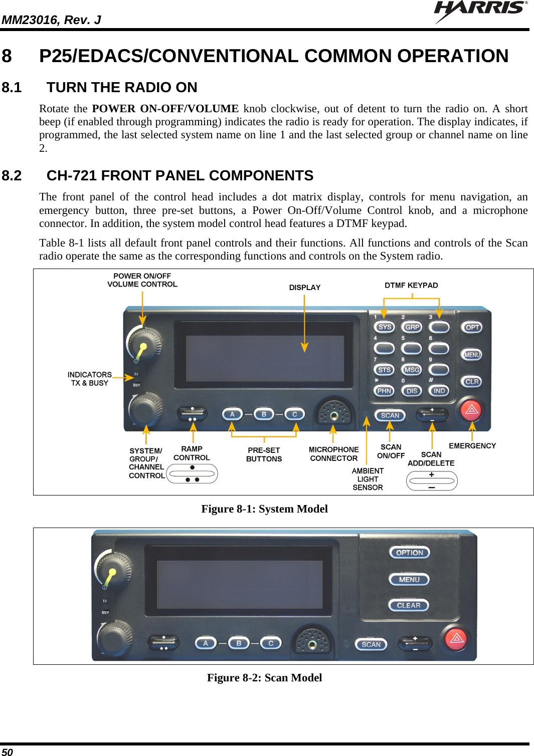 MM23016, Rev. J   50 8  P25/EDACS/CONVENTIONAL COMMON OPERATION 8.1  TURN THE RADIO ON Rotate the POWER ON-OFF/VOLUME knob clockwise, out of detent to turn the radio on. A short beep (if enabled through programming) indicates the radio is ready for operation. The display indicates, if programmed, the last selected system name on line 1 and the last selected group or channel name on line 2. 8.2  CH-721 FRONT PANEL COMPONENTS The front panel of the control head includes a dot matrix display, controls for menu navigation, an emergency button, three pre-set buttons, a Power On-Off/Volume Control knob, and a microphone connector. In addition, the system model control head features a DTMF keypad.  Table 8-1 lists all default front panel controls and their functions. All functions and controls of the Scan radio operate the same as the corresponding functions and controls on the System radio.    Figure 8-1: System Model  Figure 8-2: Scan Model  