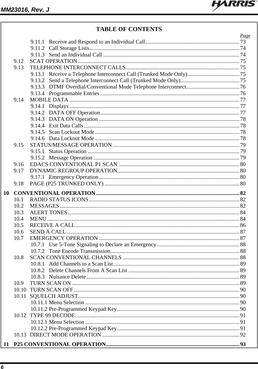 MM23016, Rev. J   6 TABLE OF CONTENTS  Page 9.11.1 Receive and Respond to an Individual Call...................................................................73 9.11.2 Call Storage Lists...........................................................................................................74 9.11.3 Send an Individual Call .................................................................................................74 9.12 SCAT OPERATION...................................................................................................................75 9.13 TELEPHONE INTERCONNECT CALLS.................................................................................75 9.13.1 Receive a Telephone Interconnect Call (Trunked Mode Only).....................................75 9.13.2 Send a Telephone Interconnect Call (Trunked Mode Only)..........................................75 9.13.3 DTMF Overdial/Conventional Mode Telephone Interconnect......................................76 9.13.4 Programmable Entries ...................................................................................................76 9.14 MOBILE DATA .........................................................................................................................77 9.14.1 Displays .........................................................................................................................77 9.14.2 DATA OFF Operation...................................................................................................77 9.14.3 DATA ON Operation ....................................................................................................78 9.14.4 Exit Data Calls...............................................................................................................78 9.14.5 Scan Lockout Mode.......................................................................................................78 9.14.6 Data Lockout Mode.......................................................................................................78 9.15 STATUS/MESSAGE OPERATION ..........................................................................................79 9.15.1 Status Operation ............................................................................................................79 9.15.2 Message Operation ........................................................................................................79 9.16 EDACS CONVENTIONAL P1 SCAN ......................................................................................80 9.17 DYNAMIC REGROUP OPERATION.......................................................................................80 9.17.1 Emergency Operation....................................................................................................80 9.18 PAGE (P25 TRUNKED ONLY) ................................................................................................80 10 CONVENTIONAL OPERATION......................................................................................................82 10.1 RADIO STATUS ICONS...........................................................................................................82 10.2 MESSAGES................................................................................................................................82 10.3 ALERT TONES..........................................................................................................................84 10.4 MENU.........................................................................................................................................84 10.5 RECEIVE A CALL.....................................................................................................................86 10.6 SEND A CALL...........................................................................................................................87 10.7 EMERGENCY OPERATION ....................................................................................................87 10.7.1 Use 5-Tone Signaling to Declare an Emergency...........................................................88 10.7.2 Tone Encode Transmission............................................................................................88 10.8 SCAN CONVENTIONAL CHANNELS ...................................................................................88 10.8.1 Add Channels to a Scan List..........................................................................................89 10.8.2 Delete Channels From A Scan List ...............................................................................89 10.8.3 Nuisance Delete.............................................................................................................89 10.9 TURN SCAN ON .......................................................................................................................89 10.10 TURN SCAN OFF......................................................................................................................90 10.11 SQUELCH ADJUST...................................................................................................................90 10.11.1 Menu Selection..............................................................................................................90 10.11.2 Pre-Programmed Keypad Key.......................................................................................90 10.12 TYPE 99 DECODE.....................................................................................................................91 10.12.1 Menu Selection..............................................................................................................91 10.12.2 Pre-Programmed Keypad Key.......................................................................................91 10.13 DIRECT MODE OPERATION..................................................................................................92 11 P25 CONVENTIONAL OPERATION...............................................................................................93 