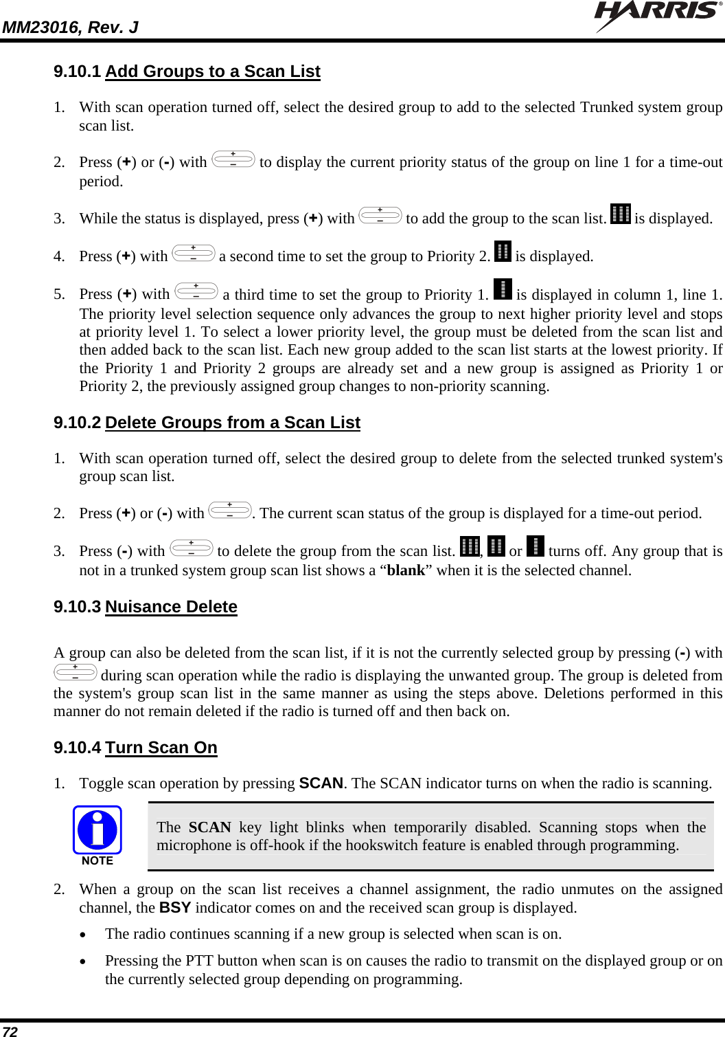 MM23016, Rev. J   72 9.10.1 Add Groups to a Scan List 1. With scan operation turned off, select the desired group to add to the selected Trunked system group scan list. 2. Press (+) or (-) with   to display the current priority status of the group on line 1 for a time-out period.  3. While the status is displayed, press (+) with   to add the group to the scan list.   is displayed. 4. Press (+) with   a second time to set the group to Priority 2.   is displayed. 5. Press (+) with   a third time to set the group to Priority 1.   is displayed in column 1, line 1. The priority level selection sequence only advances the group to next higher priority level and stops at priority level 1. To select a lower priority level, the group must be deleted from the scan list and then added back to the scan list. Each new group added to the scan list starts at the lowest priority. If the Priority 1 and Priority 2 groups are already set and a new group is assigned as Priority 1 or Priority 2, the previously assigned group changes to non-priority scanning. 9.10.2 Delete Groups from a Scan List 1. With scan operation turned off, select the desired group to delete from the selected trunked system&apos;s group scan list. 2. Press (+) or (-) with  . The current scan status of the group is displayed for a time-out period. 3. Press (-) with   to delete the group from the scan list.  ,   or   turns off. Any group that is not in a trunked system group scan list shows a “blank” when it is the selected channel. 9.10.3 Nuisance Delete A group can also be deleted from the scan list, if it is not the currently selected group by pressing (-) with  during scan operation while the radio is displaying the unwanted group. The group is deleted from the system&apos;s group scan list in the same manner as using the steps above. Deletions performed in this manner do not remain deleted if the radio is turned off and then back on. 9.10.4 Turn Scan On 1. Toggle scan operation by pressing SCAN. The SCAN indicator turns on when the radio is scanning.  The  SCAN key light blinks when temporarily disabled. Scanning stops when the microphone is off-hook if the hookswitch feature is enabled through programming. 2. When a group on the scan list receives a channel assignment, the radio unmutes on the assigned channel, the BSY indicator comes on and the received scan group is displayed.  The radio continues scanning if a new group is selected when scan is on.  Pressing the PTT button when scan is on causes the radio to transmit on the displayed group or on the currently selected group depending on programming. 