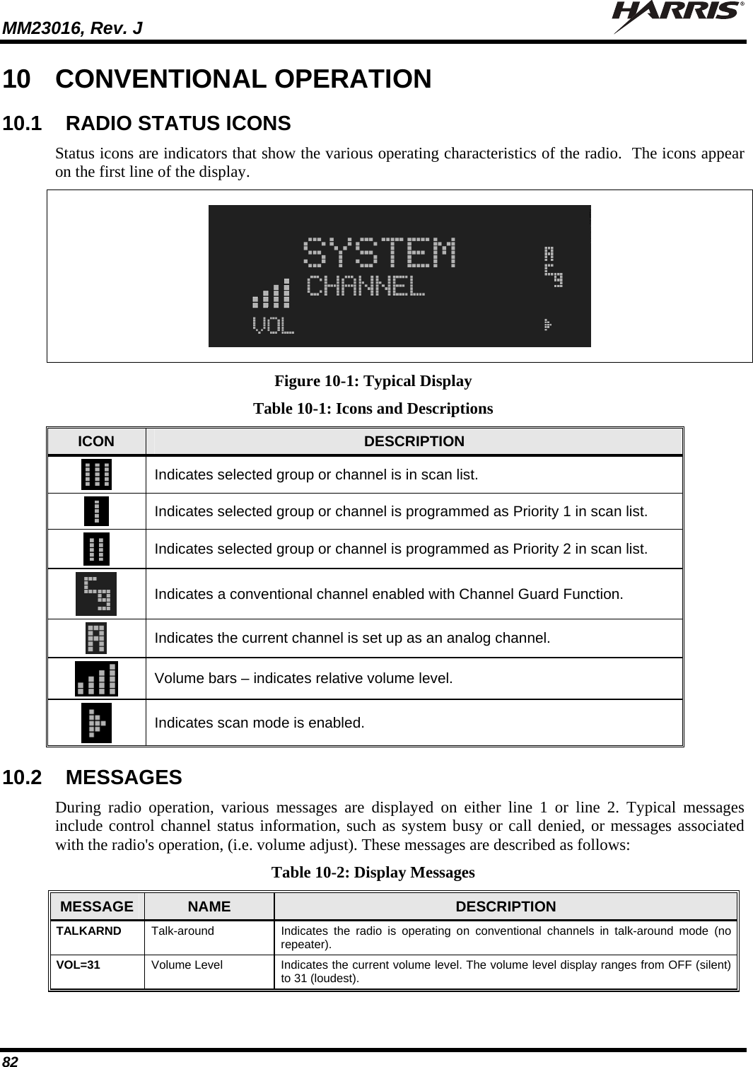 MM23016, Rev. J   82 10  CONVENTIONAL OPERATION 10.1  RADIO STATUS ICONS Status icons are indicators that show the various operating characteristics of the radio.  The icons appear on the first line of the display.    Figure 10-1: Typical Display Table 10-1: Icons and Descriptions ICON  DESCRIPTION  Indicates selected group or channel is in scan list.  Indicates selected group or channel is programmed as Priority 1 in scan list.  Indicates selected group or channel is programmed as Priority 2 in scan list.  Indicates a conventional channel enabled with Channel Guard Function.  Indicates the current channel is set up as an analog channel.  Volume bars – indicates relative volume level.  Indicates scan mode is enabled. 10.2  MESSAGES During radio operation, various messages are displayed on either line 1 or line 2. Typical messages include control channel status information, such as system busy or call denied, or messages associated with the radio&apos;s operation, (i.e. volume adjust). These messages are described as follows: Table 10-2: Display Messages MESSAGE  NAME  DESCRIPTION TALKARND  Talk-around  Indicates the radio is operating on conventional channels in talk-around mode (no repeater). VOL=31  Volume Level  Indicates the current volume level. The volume level display ranges from OFF (silent) to 31 (loudest). 