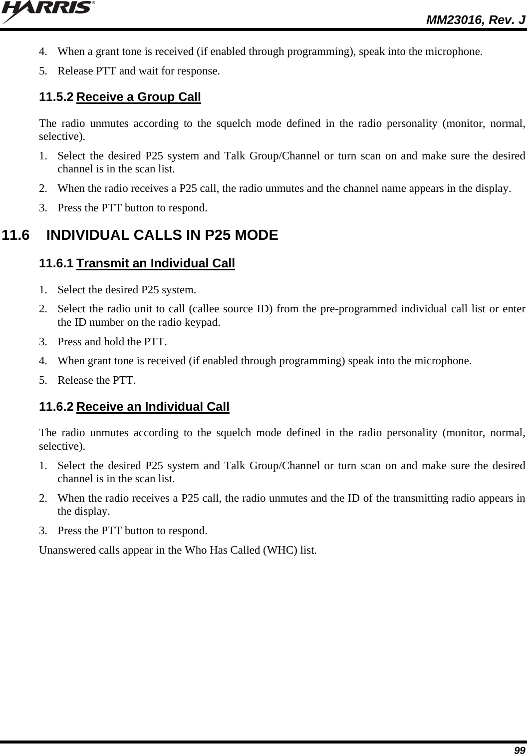  MM23016, Rev. J 99 4. When a grant tone is received (if enabled through programming), speak into the microphone. 5. Release PTT and wait for response. 11.5.2 Receive a Group Call The radio unmutes according to the squelch mode defined in the radio personality (monitor, normal, selective). 1. Select the desired P25 system and Talk Group/Channel or turn scan on and make sure the desired channel is in the scan list. 2. When the radio receives a P25 call, the radio unmutes and the channel name appears in the display. 3. Press the PTT button to respond. 11.6  INDIVIDUAL CALLS IN P25 MODE 11.6.1 Transmit an Individual Call 1. Select the desired P25 system.  2. Select the radio unit to call (callee source ID) from the pre-programmed individual call list or enter the ID number on the radio keypad. 3. Press and hold the PTT. 4. When grant tone is received (if enabled through programming) speak into the microphone. 5. Release the PTT. 11.6.2 Receive an Individual Call The radio unmutes according to the squelch mode defined in the radio personality (monitor, normal, selective). 1. Select the desired P25 system and Talk Group/Channel or turn scan on and make sure the desired channel is in the scan list. 2. When the radio receives a P25 call, the radio unmutes and the ID of the transmitting radio appears in the display. 3. Press the PTT button to respond. Unanswered calls appear in the Who Has Called (WHC) list. 