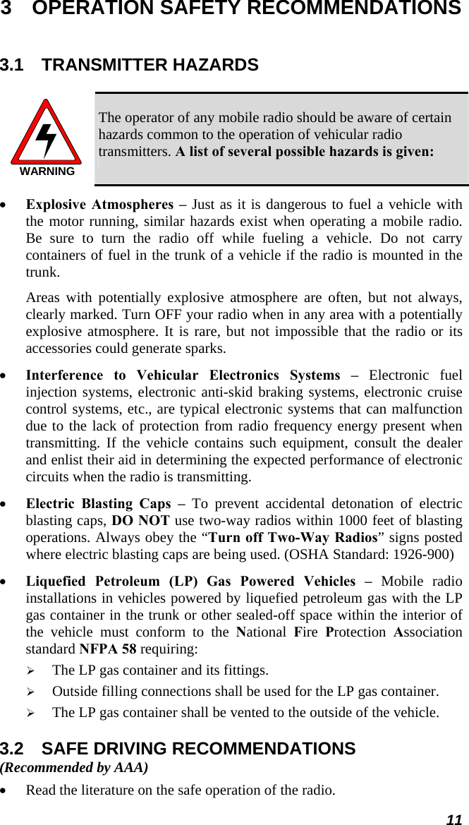 3  OPERATION SAFETY RECOMMENDATIONS 3.1 TRANSMITTER HAZARDS  WARNING The operator of any mobile radio should be aware of certain hazards common to the operation of vehicular radio transmitters. A list of several possible hazards is given: • Explosive Atmospheres – Just as it is dangerous to fuel a vehicle with the motor running, similar hazards exist when operating a mobile radio. Be sure to turn the radio off while fueling a vehicle. Do not carry containers of fuel in the trunk of a vehicle if the radio is mounted in the trunk. Areas with potentially explosive atmosphere are often, but not always, clearly marked. Turn OFF your radio when in any area with a potentially explosive atmosphere. It is rare, but not impossible that the radio or its accessories could generate sparks. • Interference to Vehicular Electronics Systems – Electronic fuel injection systems, electronic anti-skid braking systems, electronic cruise control systems, etc., are typical electronic systems that can malfunction due to the lack of protection from radio frequency energy present when transmitting. If the vehicle contains such equipment, consult the dealer and enlist their aid in determining the expected performance of electronic circuits when the radio is transmitting. • Electric Blasting Caps – To prevent accidental detonation of electric blasting caps, DO NOT use two-way radios within 1000 feet of blasting operations. Always obey the “Turn off Two-Way Radios” signs posted where electric blasting caps are being used. (OSHA Standard: 1926-900) • Liquefied Petroleum (LP) Gas Powered Vehicles – Mobile radio installations in vehicles powered by liquefied petroleum gas with the LP gas container in the trunk or other sealed-off space within the interior of the vehicle must conform to the National  Fire  Protection  Association standard NFPA 58 requiring: ¾ The LP gas container and its fittings. ¾ Outside filling connections shall be used for the LP gas container. ¾ The LP gas container shall be vented to the outside of the vehicle. 3.2  SAFE DRIVING RECOMMENDATIONS (Recommended by AAA) • Read the literature on the safe operation of the radio. 11 