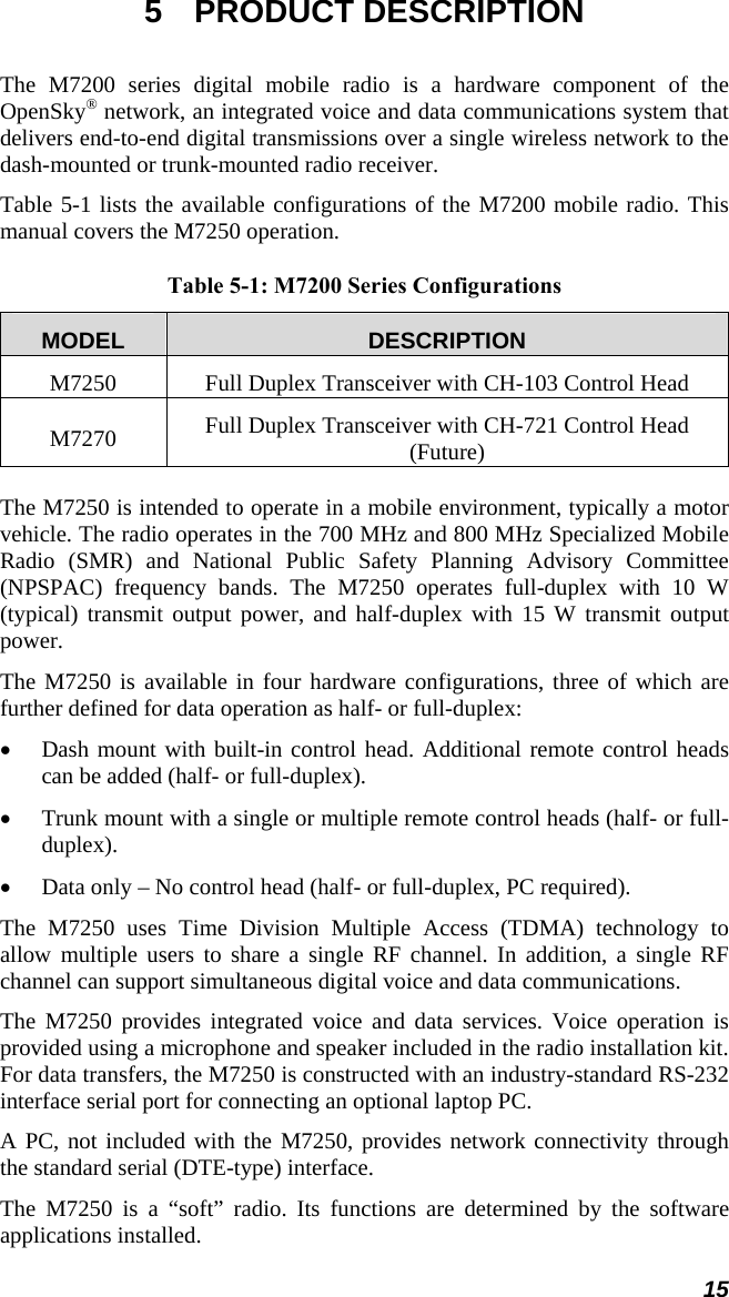 15 5 PRODUCT DESCRIPTION The M7200 series digital mobile radio is a hardware component of the OpenSky® network, an integrated voice and data communications system that delivers end-to-end digital transmissions over a single wireless network to the dash-mounted or trunk-mounted radio receiver.  Table 5-1 lists the available configurations of the M7200 mobile radio. This manual covers the M7250 operation.  Table 5-1: M7200 Series Configurations MODEL  DESCRIPTION M7250  Full Duplex Transceiver with CH-103 Control Head M7270  Full Duplex Transceiver with CH-721 Control Head (Future) The M7250 is intended to operate in a mobile environment, typically a motor vehicle. The radio operates in the 700 MHz and 800 MHz Specialized Mobile Radio (SMR) and National Public Safety Planning Advisory Committee (NPSPAC) frequency bands. The M7250 operates full-duplex with 10 W (typical) transmit output power, and half-duplex with 15 W transmit output power. The M7250 is available in four hardware configurations, three of which are further defined for data operation as half- or full-duplex: • Dash mount with built-in control head. Additional remote control heads can be added (half- or full-duplex). • Trunk mount with a single or multiple remote control heads (half- or full-duplex). • Data only – No control head (half- or full-duplex, PC required). The M7250 uses Time Division Multiple Access (TDMA) technology to allow multiple users to share a single RF channel. In addition, a single RF channel can support simultaneous digital voice and data communications. The M7250 provides integrated voice and data services. Voice operation is provided using a microphone and speaker included in the radio installation kit. For data transfers, the M7250 is constructed with an industry-standard RS-232 interface serial port for connecting an optional laptop PC. A PC, not included with the M7250, provides network connectivity through the standard serial (DTE-type) interface. The M7250 is a “soft” radio. Its functions are determined by the software applications installed. 