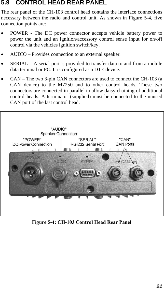 5.9  CONTROL HEAD REAR PANEL The rear panel of the CH-103 control head contains the interface connections necessary between the radio and control unit. As shown in Figure 5-4, five connection points are: • POWER - The DC power connector accepts vehicle battery power to power the unit and an ignition/accessory control sense input for on/off control via the vehicles ignition switch/key. • AUDIO – Provides connection to an external speaker. • SERIAL – A serial port is provided to transfer data to and from a mobile data terminal or PC. It is configured as a DTE device. • CAN – The two 3-pin CAN connectors are used to connect the CH-103 (a CAN device) to the M7250 and to other control heads. These two connectors are connected in parallel to allow daisy chaining of additional control heads. A terminator (supplied) must be connected to the unused CAN port of the last control head.      Figure 5-4: CH-103 Control Head Rear Panel 21 