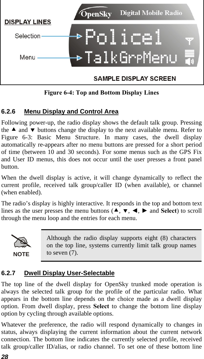  Figure 6-4: Top and Bottom Display Lines 6.2.6  Menu Display and Control Area Following power-up, the radio display shows the default talk group. Pressing the c and d buttons change the display to the next available menu. Refer to Figure 6-3: Basic Menu Structure. In many cases, the dwell display automatically re-appears after no menu buttons are pressed for a short period of time (between 10 and 30 seconds). For some menus such as the GPS Fix and User ID menus, this does not occur until the user presses a front panel button. When the dwell display is active, it will change dynamically to reflect the current profile, received talk group/caller ID (when available), or channel (when enabled). The radio’s display is highly interactive. It responds in the top and bottom text lines as the user presses the menu buttons (c, d, ◄, ► and Select) to scroll through the menu loop and the entries for each menu.  NOTE Although the radio display supports eight (8) characters on the top line, systems currently limit talk group names to seven (7). 6.2.7  Dwell Display User-Selectable The top line of the dwell display for OpenSky trunked mode operation is always the selected talk group for the profile of the particular radio. What appears in the bottom line depends on the choice made as a dwell display option. From dwell display, press Select to change the bottom line display option by cycling through available options. Whatever the preference, the radio will respond dynamically to changes in status, always displaying the current information about the current network connection. The bottom line indicates the currently selected profile, received talk group/caller ID/alias, or radio channel. To set one of these bottom line 28 