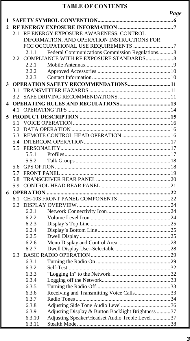 3 TABLE OF CONTENTS  Page1 SAFETY SYMBOL CONVENTION.......................................................6 2 RF ENERGY EXPOSURE INFORMATION ........................................7 2.1 RF ENERGY EXPOSURE AWARENESS, CONTROL INFORMATION, AND OPERATION INSTRUCTIONS FOR FCC OCCUPATIONAL USE REQUIREMENTS .............................7 2.1.1 Federal Communications Commission Regulations...........8 2.2 COMPLIANCE WITH RF EXPOSURE STANDARDS....................8 2.2.1 Mobile Antennas................................................................9 2.2.2 Approved Accessories .....................................................10 2.2.3 Contact Information.........................................................10 3 OPERATION SAFETY RECOMMENDATIONS...............................11 3.1 TRANSMITTER HAZARDS ...........................................................11 3.2 SAFE DRIVING RECOMMENDATIONS......................................11 4 OPERATING RULES AND REGULATIONS.....................................13 4.1 OPERATING TIPS...........................................................................14 5 PRODUCT DESCRIPTION ..................................................................15 5.1 VOICE OPERATION.......................................................................16 5.2 DATA OPERATION ........................................................................16 5.3 REMOTE CONTROL HEAD OPERATION ...................................16 5.4 INTERCOM OPERATION...............................................................17 5.5 PERSONALITY................................................................................17 5.5.1 Profiles.............................................................................17 5.5.2 Talk Groups .....................................................................18 5.6 GPS OPTION....................................................................................18 5.7 FRONT PANEL................................................................................19 5.8 TRANSCEIVER REAR PANEL......................................................20 5.9 CONTROL HEAD REAR PANEL...................................................21 6 OPERATION ..........................................................................................22 6.1 CH-103 FRONT PANEL COMPONENTS ......................................22 6.2 DISPLAY OVERVIEW....................................................................24 6.2.1 Network Connectivity Icon..............................................24 6.2.2 Volume Level Icon ..........................................................24 6.2.3 Display’s Top Line ..........................................................25 6.2.4 Display’s Bottom Line.....................................................25 6.2.5 Dwell Display ..................................................................25 6.2.6 Menu Display and Control Area ......................................28 6.2.7 Dwell Display User-Selectable ........................................28 6.3 BASIC RADIO OPERATION..........................................................29 6.3.1 Turning the Radio On ......................................................29 6.3.2 Self-Test...........................................................................32 6.3.3 “Logging In” to the Network ...........................................32 6.3.4 Logging off the Network..................................................33 6.3.5 Turning the Radio Off......................................................33 6.3.6 Receiving and Transmitting Voice Calls..........................33 6.3.7 Radio Tones.....................................................................34 6.3.8 Adjusting Side Tone Audio Level....................................36 6.3.9 Adjusting Display &amp; Button Backlight Brightness ..........37 6.3.10 Adjusting Speaker/Headset Audio Treble Level..............37 6.3.11 Stealth Mode....................................................................38 