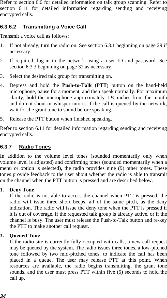 34 Refer to section 6.6 for detailed information on talk group scanning. Refer to section 6.11 for detailed information regarding sending and receiving encrypted calls. 6.3.6.2  Transmitting a Voice Call Transmit a voice call as follows: 1. If not already, turn the radio on. See section 6.3.1 beginning on page 29 if necessary. 2. If required, log-in to the network using a user ID and password. See section 6.3.3 beginning on page 32 as necessary. 3. Select the desired talk group for transmitting on. 4. Depress and hold the Push-to-Talk (PTT) button on the hand-held microphone, pause for a moment, and then speak normally. For maximum clarity, hold the microphone approximately 1 ½ inches from the mouth and do not shout or whisper into it. If the call is queued by the network, wait for the grant tone to sound before speaking.  5. Release the PTT button when finished speaking. Refer to section 6.11 for detailed information regarding sending and receiving encrypted calls. 6.3.7  Radio Tones In addition to the volume level tones (sounded momentarily only when volume level is adjusted) and confirming tones (sounded momentarily when a menu or option is selected), the radio provides nine (9) other tones. These tones provide feedback to the user about whether the radio is able to transmit on the channel when the PTT button is pressed and are described below. 1. Deny Tone If the radio is not able to access the channel when PTT is pressed, the radio will issue three short beeps, all of the same pitch, as the deny indication. The radio will issue the deny tone when the PTT is pressed if it is out of coverage, if the requested talk group is already active, or if the channel is busy. The user must release the Push-to-Talk button and re-key the PTT to make another call request. 2. Queued Tone If the radio site is currently fully occupied with calls, a new call request may be queued by the system. The radio issues three tones, a low-pitched tone followed by two mid-pitched tones, to indicate the call has been placed in a queue. The user may release PTT at this point. When resources are available, the radio begins transmitting, the grant tone sounds, and the user must press PTT within five (5) seconds to hold the call up. 