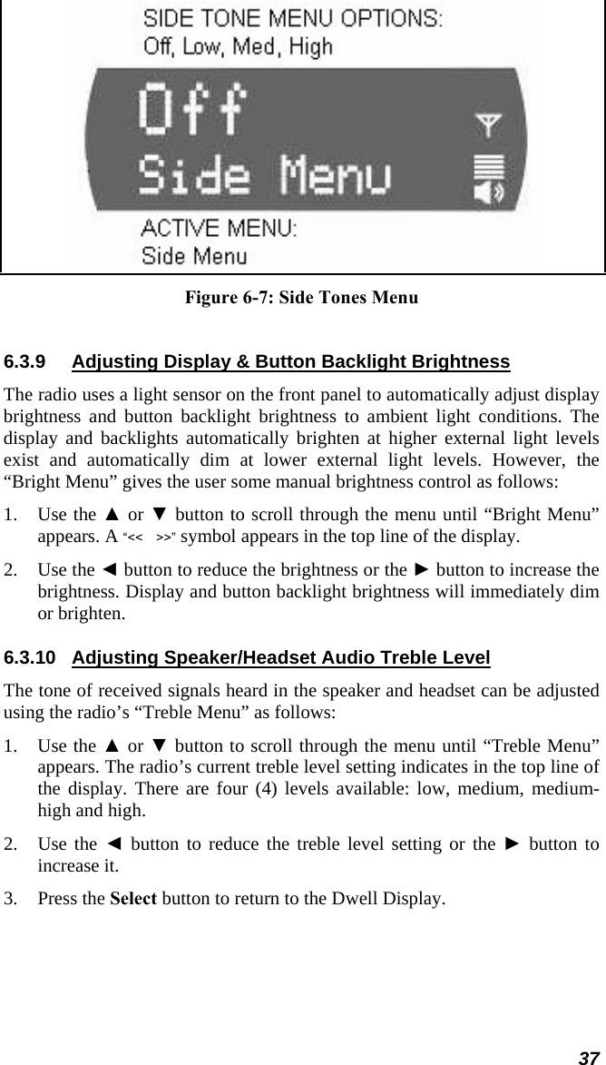  Figure 6-7: Side Tones Menu  6.3.9  Adjusting Display &amp; Button Backlight Brightness The radio uses a light sensor on the front panel to automatically adjust display brightness and button backlight brightness to ambient light conditions. The display and backlights automatically brighten at higher external light levels exist and automatically dim at lower external light levels. However, the “Bright Menu” gives the user some manual brightness control as follows: 1. Use the ▲ or ▼ button to scroll through the menu until “Bright Menu” appears. A “&lt;&lt; &gt;&gt;” symbol appears in the top line of the display. 2. Use the ◄ button to reduce the brightness or the ► button to increase the brightness. Display and button backlight brightness will immediately dim or brighten. 6.3.10  Adjusting Speaker/Headset Audio Treble Level The tone of received signals heard in the speaker and headset can be adjusted using the radio’s “Treble Menu” as follows: 1. Use the ▲ or ▼ button to scroll through the menu until “Treble Menu” appears. The radio’s current treble level setting indicates in the top line of the display. There are four (4) levels available: low, medium, medium-high and high. 2. Use the ◄ button to reduce the treble level setting or the ► button to increase it. 3. Press the Select button to return to the Dwell Display. 37 
