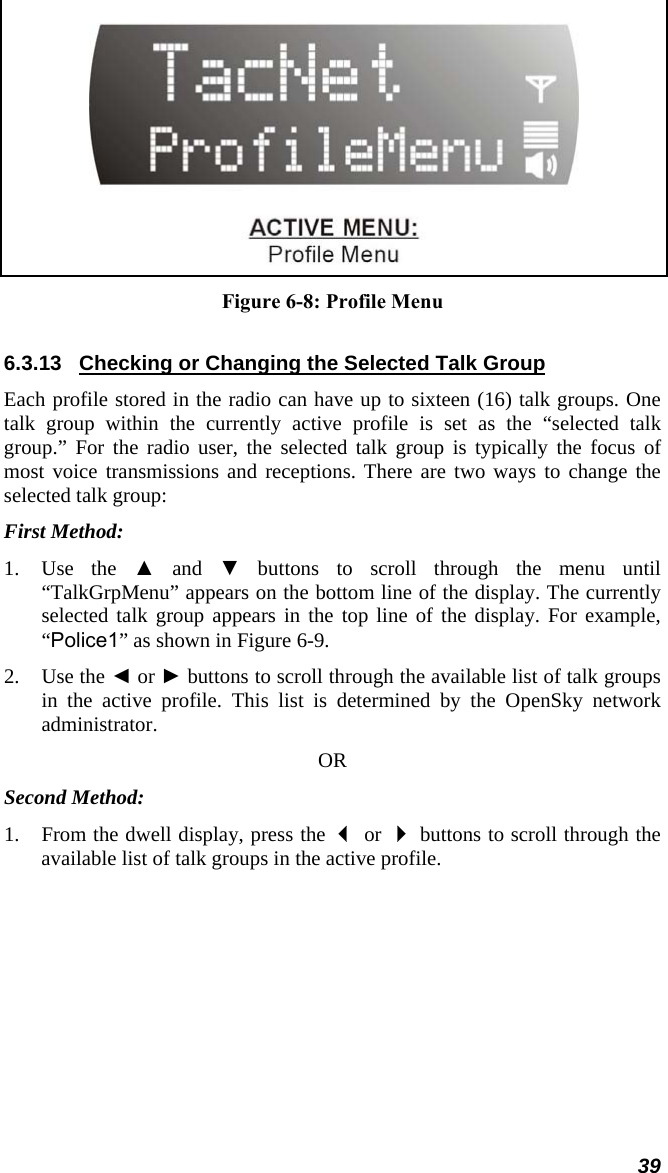  Figure 6-8: Profile Menu 6.3.13  Checking or Changing the Selected Talk Group Each profile stored in the radio can have up to sixteen (16) talk groups. One talk group within the currently active profile is set as the “selected talk group.” For the radio user, the selected talk group is typically the focus of most voice transmissions and receptions. There are two ways to change the selected talk group: First Method: 1. Use the ▲ and ▼ buttons to scroll through the menu until “TalkGrpMenu” appears on the bottom line of the display. The currently selected talk group appears in the top line of the display. For example, “Police1” as shown in Figure 6-9. 2. Use the ◄ or ► buttons to scroll through the available list of talk groups in the active profile. This list is determined by the OpenSky network administrator. OR Second Method: 1. From the dwell display, press the  or  buttons to scroll through the available list of talk groups in the active profile. 39 