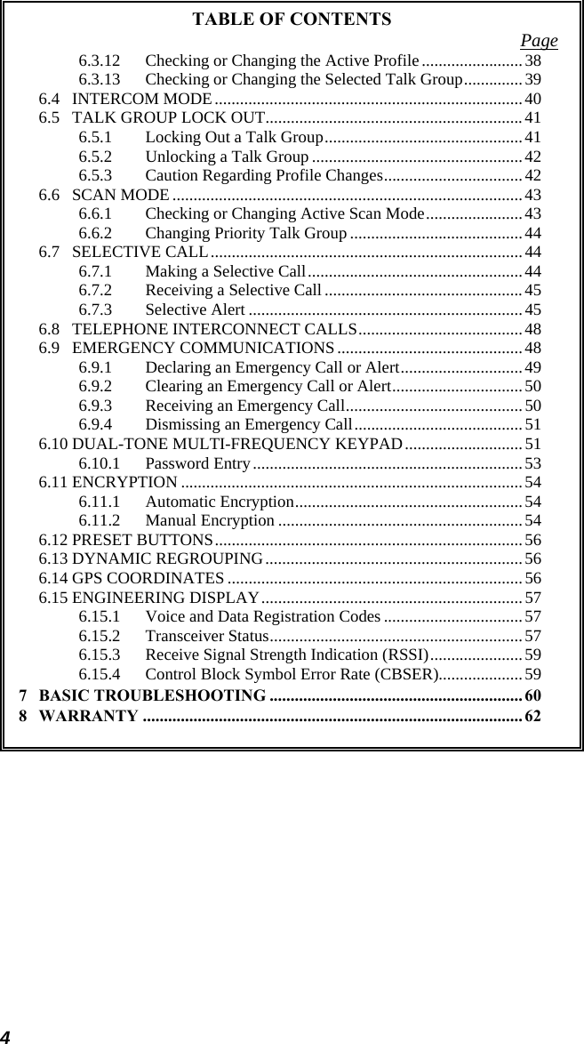 4 TABLE OF CONTENTS  Page6.3.12 Checking or Changing the Active Profile........................38 6.3.13 Checking or Changing the Selected Talk Group..............39 6.4 INTERCOM MODE ......................................................................... 40 6.5 TALK GROUP LOCK OUT.............................................................41 6.5.1 Locking Out a Talk Group............................................... 41 6.5.2 Unlocking a Talk Group .................................................. 42 6.5.3 Caution Regarding Profile Changes................................. 42 6.6 SCAN MODE ...................................................................................43 6.6.1 Checking or Changing Active Scan Mode....................... 43 6.6.2 Changing Priority Talk Group.........................................44 6.7 SELECTIVE CALL..........................................................................44 6.7.1 Making a Selective Call...................................................44 6.7.2 Receiving a Selective Call ............................................... 45 6.7.3 Selective Alert .................................................................45 6.8 TELEPHONE INTERCONNECT CALLS.......................................48 6.9 EMERGENCY COMMUNICATIONS............................................48 6.9.1 Declaring an Emergency Call or Alert.............................49 6.9.2 Clearing an Emergency Call or Alert...............................50 6.9.3 Receiving an Emergency Call..........................................50 6.9.4 Dismissing an Emergency Call........................................51 6.10 DUAL-TONE MULTI-FREQUENCY KEYPAD............................51 6.10.1 Password Entry................................................................53 6.11 ENCRYPTION .................................................................................54 6.11.1 Automatic Encryption......................................................54 6.11.2 Manual Encryption ..........................................................54 6.12 PRESET BUTTONS......................................................................... 56 6.13 DYNAMIC REGROUPING.............................................................56 6.14 GPS COORDINATES ......................................................................56 6.15 ENGINEERING DISPLAY..............................................................57 6.15.1 Voice and Data Registration Codes .................................57 6.15.2 Transceiver Status............................................................57 6.15.3 Receive Signal Strength Indication (RSSI)...................... 59 6.15.4 Control Block Symbol Error Rate (CBSER)....................59 7 BASIC TROUBLESHOOTING ............................................................ 60 8 WARRANTY .......................................................................................... 62  