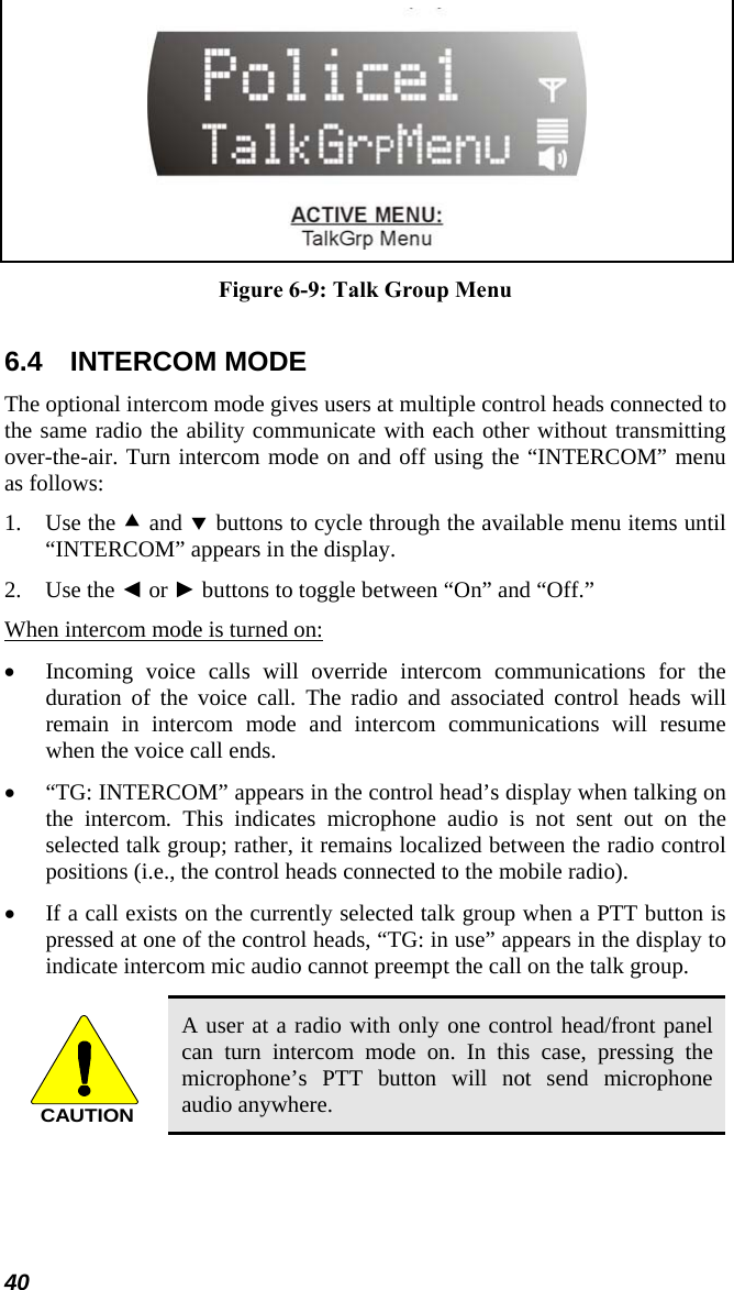  Figure 6-9: Talk Group Menu  6.4 INTERCOM MODE The optional intercom mode gives users at multiple control heads connected to the same radio the ability communicate with each other without transmitting over-the-air. Turn intercom mode on and off using the “INTERCOM” menu as follows: 1. Use the c and d buttons to cycle through the available menu items until “INTERCOM” appears in the display. 2. Use the ◄ or ► buttons to toggle between “On” and “Off.” When intercom mode is turned on: • Incoming voice calls will override intercom communications for the duration of the voice call. The radio and associated control heads will remain in intercom mode and intercom communications will resume when the voice call ends. • “TG: INTERCOM” appears in the control head’s display when talking on the intercom. This indicates microphone audio is not sent out on the selected talk group; rather, it remains localized between the radio control positions (i.e., the control heads connected to the mobile radio). • If a call exists on the currently selected talk group when a PTT button is pressed at one of the control heads, “TG: in use” appears in the display to indicate intercom mic audio cannot preempt the call on the talk group.  CAUTION A user at a radio with only one control head/front panel can turn intercom mode on. In this case, pressing the microphone’s PTT button will not send microphone audio anywhere. 40 