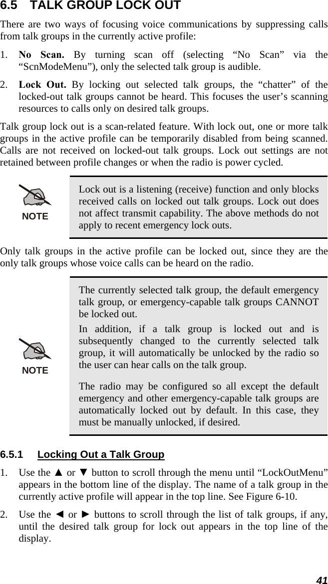 6.5  TALK GROUP LOCK OUT There are two ways of focusing voice communications by suppressing calls from talk groups in the currently active profile: 1. No Scan. By turning scan off (selecting “No Scan” via the “ScnModeMenu”), only the selected talk group is audible. 2. Lock Out. By locking out selected talk groups, the “chatter” of the locked-out talk groups cannot be heard. This focuses the user’s scanning resources to calls only on desired talk groups. Talk group lock out is a scan-related feature. With lock out, one or more talk groups in the active profile can be temporarily disabled from being scanned. Calls are not received on locked-out talk groups. Lock out settings are not retained between profile changes or when the radio is power cycled.  NOTE Lock out is a listening (receive) function and only blocks received calls on locked out talk groups. Lock out does not affect transmit capability. The above methods do not apply to recent emergency lock outs. Only talk groups in the active profile can be locked out, since they are the only talk groups whose voice calls can be heard on the radio.  NOTE The currently selected talk group, the default emergency talk group, or emergency-capable talk groups CANNOT be locked out. In addition, if a talk group is locked out and is subsequently changed to the currently selected talk group, it will automatically be unlocked by the radio so the user can hear calls on the talk group. The radio may be configured so all except the default emergency and other emergency-capable talk groups are automatically locked out by default. In this case, they must be manually unlocked, if desired. 6.5.1  Locking Out a Talk Group 1. Use the ▲ or ▼ button to scroll through the menu until “LockOutMenu” appears in the bottom line of the display. The name of a talk group in the currently active profile will appear in the top line. See Figure 6-10. 2. Use the ◄ or ► buttons to scroll through the list of talk groups, if any, until the desired talk group for lock out appears in the top line of the display. 41 