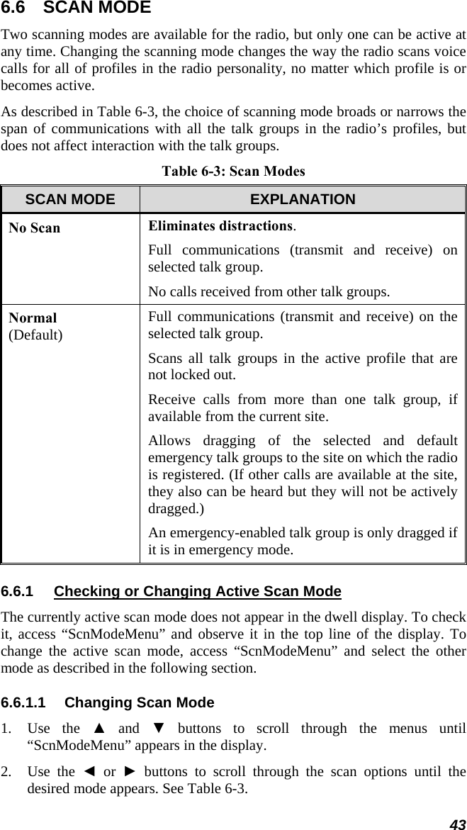 43 6.6 SCAN MODE Two scanning modes are available for the radio, but only one can be active at any time. Changing the scanning mode changes the way the radio scans voice calls for all of profiles in the radio personality, no matter which profile is or becomes active. As described in Table 6-3, the choice of scanning mode broads or narrows the span of communications with all the talk groups in the radio’s profiles, but does not affect interaction with the talk groups. Table 6-3: Scan Modes SCAN MODE  EXPLANATION No Scan Eliminates distractions. Full communications (transmit and receive) on selected talk group. No calls received from other talk groups. Normal  (Default) Full communications (transmit and receive) on the selected talk group. Scans all talk groups in the active profile that are not locked out. Receive calls from more than one talk group, if available from the current site. Allows dragging of the selected and default emergency talk groups to the site on which the radio is registered. (If other calls are available at the site, they also can be heard but they will not be actively dragged.) An emergency-enabled talk group is only dragged if it is in emergency mode. 6.6.1  Checking or Changing Active Scan Mode The currently active scan mode does not appear in the dwell display. To check it, access “ScnModeMenu” and observe it in the top line of the display. To change the active scan mode, access “ScnModeMenu” and select the other mode as described in the following section. 6.6.1.1 Changing Scan Mode 1. Use the ▲ and ▼ buttons to scroll through the menus until “ScnModeMenu” appears in the display. 2. Use the ◄ or ► buttons to scroll through the scan options until the desired mode appears. See Table 6-3. 