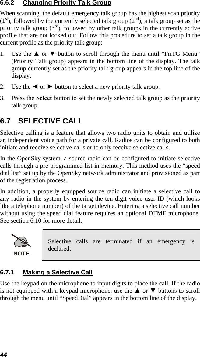 6.6.2  Changing Priority Talk Group When scanning, the default emergency talk group has the highest scan priority (1st), followed by the currently selected talk group (2nd), a talk group set as the priority talk group (3rd), followed by other talk groups in the currently active profile that are not locked out. Follow this procedure to set a talk group in the current profile as the priority talk group: 1. Use the ▲ or ▼ button to scroll through the menu until “PriTG Menu” (Priority Talk group) appears in the bottom line of the display. The talk group currently set as the priority talk group appears in the top line of the display. 2. Use the ◄ or ► button to select a new priority talk group. 3. Press the Select button to set the newly selected talk group as the priority talk group. 6.7 SELECTIVE CALL Selective calling is a feature that allows two radio units to obtain and utilize an independent voice path for a private call. Radios can be configured to both initiate and receive selective calls or to only receive selective calls. In the OpenSky system, a source radio can be configured to initiate selective calls through a pre-programmed list in memory. This method uses the “speed dial list” set up by the OpenSky network administrator and provisioned as part of the registration process. In addition, a properly equipped source radio can initiate a selective call to any radio in the system by entering the ten-digit voice user ID (which looks like a telephone number) of the target device. Entering a selective call number without using the speed dial feature requires an optional DTMF microphone. See section 6.10 for more detail.  NOTE Selective calls are terminated if an emergency is declared. 6.7.1  Making a Selective Call Use the keypad on the microphone to input digits to place the call. If the radio is not equipped with a keypad microphone, use the ▲ or ▼ buttons to scroll through the menu until “SpeedDial” appears in the bottom line of the display.  44 