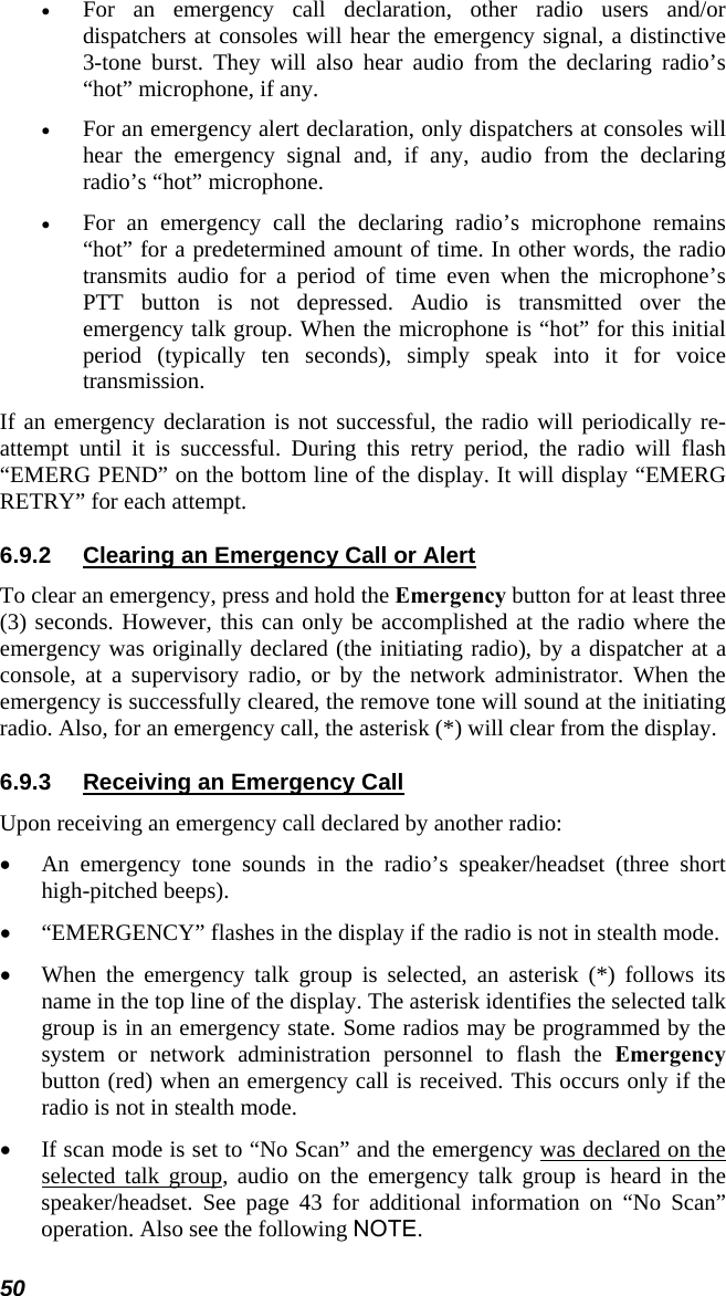 50 • For an emergency call declaration, other radio users and/or dispatchers at consoles will hear the emergency signal, a distinctive 3-tone burst. They will also hear audio from the declaring radio’s “hot” microphone, if any. • For an emergency alert declaration, only dispatchers at consoles will hear the emergency signal and, if any, audio from the declaring radio’s “hot” microphone. • For an emergency call the declaring radio’s microphone remains “hot” for a predetermined amount of time. In other words, the radio transmits audio for a period of time even when the microphone’s PTT button is not depressed. Audio is transmitted over the emergency talk group. When the microphone is “hot” for this initial period (typically ten seconds), simply speak into it for voice transmission. If an emergency declaration is not successful, the radio will periodically re-attempt until it is successful. During this retry period, the radio will flash “EMERG PEND” on the bottom line of the display. It will display “EMERG RETRY” for each attempt. 6.9.2  Clearing an Emergency Call or Alert To clear an emergency, press and hold the Emergency button for at least three (3) seconds. However, this can only be accomplished at the radio where the emergency was originally declared (the initiating radio), by a dispatcher at a console, at a supervisory radio, or by the network administrator. When the emergency is successfully cleared, the remove tone will sound at the initiating radio. Also, for an emergency call, the asterisk (*) will clear from the display. 6.9.3  Receiving an Emergency Call Upon receiving an emergency call declared by another radio: • An emergency tone sounds in the radio’s speaker/headset (three short high-pitched beeps). • “EMERGENCY” flashes in the display if the radio is not in stealth mode. • When the emergency talk group is selected, an asterisk (*) follows its name in the top line of the display. The asterisk identifies the selected talk group is in an emergency state. Some radios may be programmed by the system or network administration personnel to flash the Emergency button (red) when an emergency call is received. This occurs only if the radio is not in stealth mode. • If scan mode is set to “No Scan” and the emergency was declared on the selected talk group, audio on the emergency talk group is heard in the speaker/headset. See page 43 for additional information on “No Scan” operation. Also see the following NOTE. 