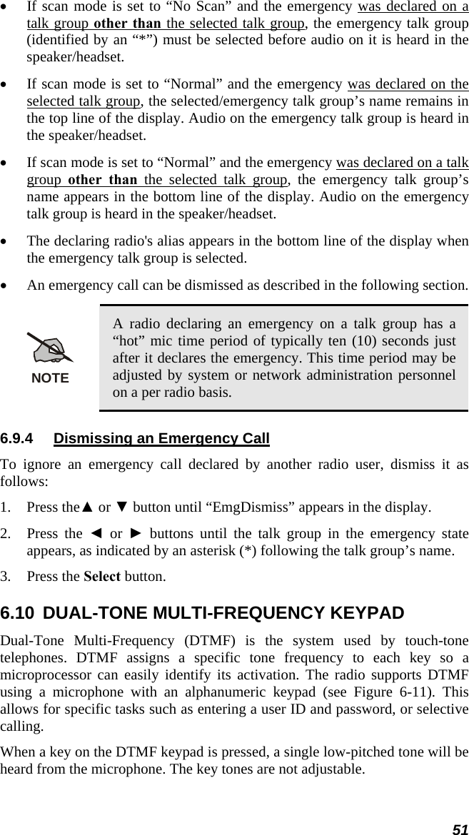 • If scan mode is set to “No Scan” and the emergency was declared on a talk group other than the selected talk group, the emergency talk group (identified by an “*”) must be selected before audio on it is heard in the speaker/headset. • If scan mode is set to “Normal” and the emergency was declared on the selected talk group, the selected/emergency talk group’s name remains in the top line of the display. Audio on the emergency talk group is heard in the speaker/headset. • If scan mode is set to “Normal” and the emergency was declared on a talk group  other than the selected talk group, the emergency talk group’s name appears in the bottom line of the display. Audio on the emergency talk group is heard in the speaker/headset. • The declaring radio&apos;s alias appears in the bottom line of the display when the emergency talk group is selected. • An emergency call can be dismissed as described in the following section.  NOTE A radio declaring an emergency on a talk group has a “hot” mic time period of typically ten (10) seconds just after it declares the emergency. This time period may be adjusted by system or network administration personnel on a per radio basis. 6.9.4  Dismissing an Emergency Call To ignore an emergency call declared by another radio user, dismiss it as follows: 1. Press the▲ or ▼ button until “EmgDismiss” appears in the display. 2. Press the ◄ or ► buttons until the talk group in the emergency state appears, as indicated by an asterisk (*) following the talk group’s name. 3. Press the Select button. 6.10  DUAL-TONE MULTI-FREQUENCY KEYPAD Dual-Tone Multi-Frequency (DTMF) is the system used by touch-tone telephones. DTMF assigns a specific tone frequency to each key so a microprocessor can easily identify its activation. The radio supports DTMF using a microphone with an alphanumeric keypad (see Figure 6-11). This allows for specific tasks such as entering a user ID and password, or selective calling. When a key on the DTMF keypad is pressed, a single low-pitched tone will be heard from the microphone. The key tones are not adjustable. 51 