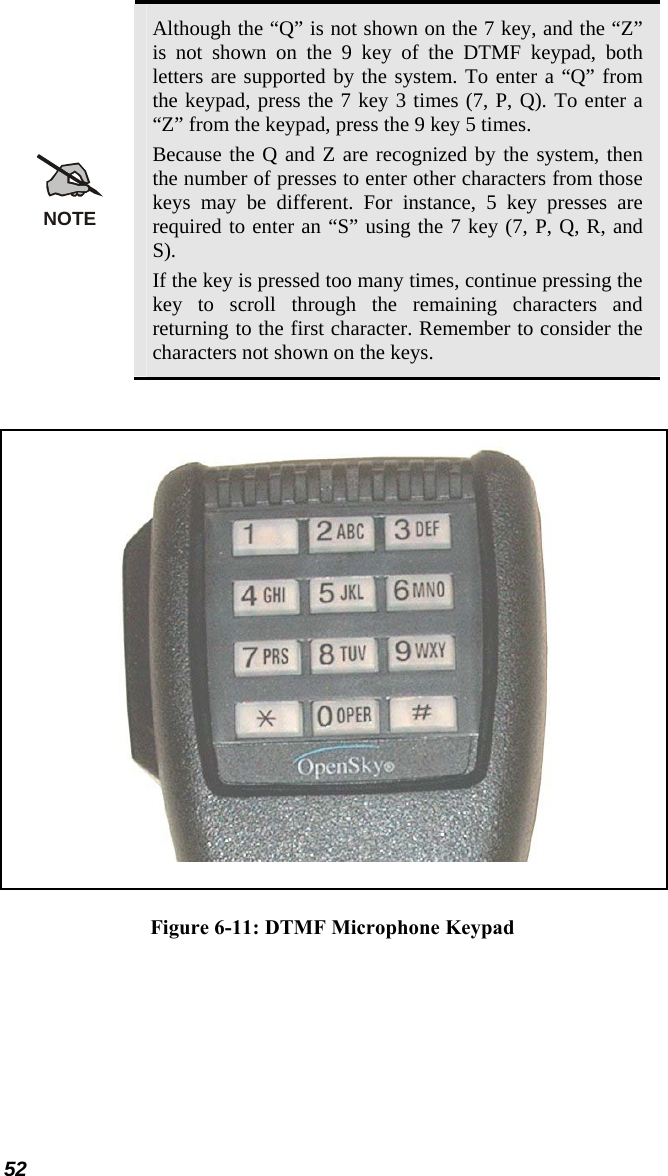  Although the “Q” is not shown on the 7 key, and the “Z” is not shown on the 9 key of the DTMF keypad, both letters are supported by the system. To enter a “Q” from the keypad, press the 7 key 3 times (7, P, Q). To enter a “Z” from the keypad, press the 9 key 5 times. Because the Q and Z are recognized by the system, then the number of presses to enter other characters from those keys may be different. For instance, 5 key presses are required to enter an “S” using the 7 key (7, P, Q, R, and S). If the key is pressed too many times, continue pressing the key to scroll through the remaining characters and returning to the first character. Remember to consider the characters not shown on the keys. 52 NOTE  Figure 6-11: DTMF Microphone Keypad 