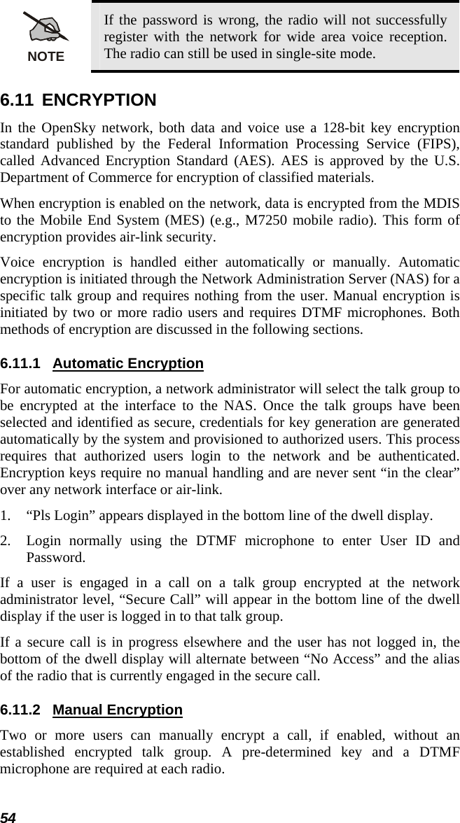 NOTE If the password is wrong, the radio will not successfully register with the network for wide area voice reception. The radio can still be used in single-site mode. 6.11 ENCRYPTION In the OpenSky network, both data and voice use a 128-bit key encryption standard published by the Federal Information Processing Service (FIPS), called Advanced Encryption Standard (AES). AES is approved by the U.S. Department of Commerce for encryption of classified materials. When encryption is enabled on the network, data is encrypted from the MDIS to the Mobile End System (MES) (e.g., M7250 mobile radio). This form of encryption provides air-link security. Voice encryption is handled either automatically or manually. Automatic encryption is initiated through the Network Administration Server (NAS) for a specific talk group and requires nothing from the user. Manual encryption is initiated by two or more radio users and requires DTMF microphones. Both methods of encryption are discussed in the following sections. 6.11.1 Automatic Encryption For automatic encryption, a network administrator will select the talk group to be encrypted at the interface to the NAS. Once the talk groups have been selected and identified as secure, credentials for key generation are generated automatically by the system and provisioned to authorized users. This process requires that authorized users login to the network and be authenticated. Encryption keys require no manual handling and are never sent “in the clear” over any network interface or air-link. 1. “Pls Login” appears displayed in the bottom line of the dwell display. 2. Login normally using the DTMF microphone to enter User ID and Password. If a user is engaged in a call on a talk group encrypted at the network administrator level, “Secure Call” will appear in the bottom line of the dwell display if the user is logged in to that talk group. If a secure call is in progress elsewhere and the user has not logged in, the bottom of the dwell display will alternate between “No Access” and the alias of the radio that is currently engaged in the secure call. 6.11.2 Manual Encryption Two or more users can manually encrypt a call, if enabled, without an established encrypted talk group. A pre-determined key and a DTMF microphone are required at each radio.  54 