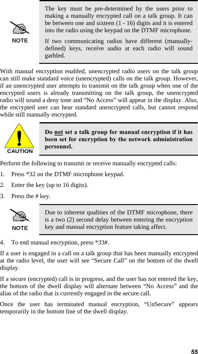 NOTE The key must be pre-determined by the users prior to making a manually encrypted call on a talk group. It can be between one and sixteen (1 - 16) digits and it is entered into the radio using the keypad on the DTMF microphone. If two communicating radios have different (manually-defined) keys, receive audio at each radio will sound garbled. With manual encryption enabled, unencrypted radio users on the talk group can still make standard voice (unencrypted) calls on the talk group. However, if an unencrypted user attempts to transmit on the talk group when one of the encrypted users is already transmitting on the talk group, the unencrypted radio will sound a deny tone and “No Access” will appear in the display. Also, the encrypted user can hear standard unencrypted calls, but cannot respond while still manually encrypted.  CAUTION Do not set a talk group for manual encryption if it has been set for encryption by the network administration personnel. Perform the following to transmit or receive manually encrypted calls: 1. Press *32 on the DTMF microphone keypad. 2. Enter the key (up to 16 digits). 3. Press the # key.  NOTE Due to inherent qualities of the DTMF microphone, there is a two (2) second delay between entering the encryption key and manual encryption feature taking affect. 4. To end manual encryption, press *33#. If a user is engaged in a call on a talk group that has been manually encrypted at the radio level, the user will see “Secure Call” on the bottom of the dwell display. If a secure (encrypted) call is in progress, and the user has not entered the key, the bottom of the dwell display will alternate between “No Access” and the alias of the radio that is currently engaged in the secure call. Once the user has terminated manual encryption, “UnSecure” appears temporarily in the bottom line of the dwell display. 55 