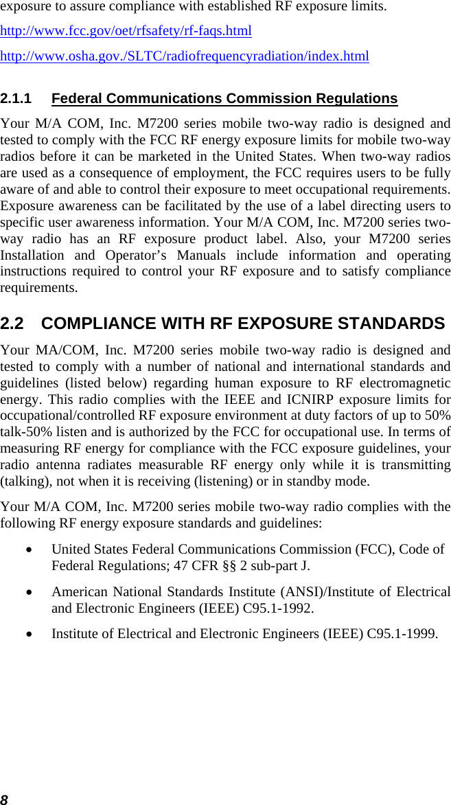 8 exposure to assure compliance with established RF exposure limits. http://www.fcc.gov/oet/rfsafety/rf-faqs.htmlhttp://www.osha.gov./SLTC/radiofrequencyradiation/index.html2.1.1  Federal Communications Commission Regulations Your M/A COM, Inc. M7200 series mobile two-way radio is designed and tested to comply with the FCC RF energy exposure limits for mobile two-way radios before it can be marketed in the United States. When two-way radios are used as a consequence of employment, the FCC requires users to be fully aware of and able to control their exposure to meet occupational requirements. Exposure awareness can be facilitated by the use of a label directing users to specific user awareness information. Your M/A COM, Inc. M7200 series two-way radio has an RF exposure product label. Also, your M7200 series Installation and Operator’s Manuals include information and operating instructions required to control your RF exposure and to satisfy compliance requirements. 2.2  COMPLIANCE WITH RF EXPOSURE STANDARDS Your MA/COM, Inc. M7200 series mobile two-way radio is designed and tested to comply with a number of national and international standards and guidelines (listed below) regarding human exposure to RF electromagnetic energy. This radio complies with the IEEE and ICNIRP exposure limits for occupational/controlled RF exposure environment at duty factors of up to 50% talk-50% listen and is authorized by the FCC for occupational use. In terms of measuring RF energy for compliance with the FCC exposure guidelines, your radio antenna radiates measurable RF energy only while it is transmitting (talking), not when it is receiving (listening) or in standby mode. Your M/A COM, Inc. M7200 series mobile two-way radio complies with the following RF energy exposure standards and guidelines: • United States Federal Communications Commission (FCC), Code of Federal Regulations; 47 CFR §§ 2 sub-part J. • American National Standards Institute (ANSI)/Institute of Electrical and Electronic Engineers (IEEE) C95.1-1992. • Institute of Electrical and Electronic Engineers (IEEE) C95.1-1999.  