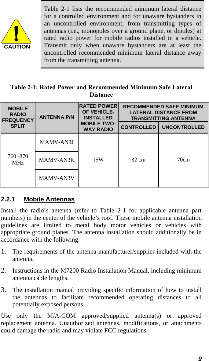 CAUTION Table 2-1 lists the recommended minimum lateral distance for a controlled environment and for unaware bystanders in an uncontrolled environment, from transmitting types of antennas (i.e., monopoles over a ground plane, or dipoles) at rated radio power for mobile radios installed in a vehicle. Transmit only when unaware bystanders are at least the uncontrolled recommended minimum lateral distance away from the transmitting antenna.  Table 2-1: Rated Power and Recommended Minimum Safe Lateral Distance RECOMMENDED SAFE MINIMUM LATERAL DISTANCE FROM TRANSMITTING ANTENNA MOBILE RADIO FREQUENCY SPLIT ANTENNA P/N RATED POWER OF VEHICLE-INSTALLED MOBILE TWO-WAY RADIO  CONTROLLED UNCONTROLLED MAMV-AN3J MAMV-AN3K 760 -870 MHz MAMV-AN3V 15W 32 cm  70cm 2.2.1  Mobile Antennas Install the radio’s antenna (refer to Table 2-1 for applicable antenna part numbers) in the center of the vehicle’s roof. These mobile antenna installation guidelines are limited to metal body motor vehicles or vehicles with appropriate ground planes. The antenna installation should additionally be in accordance with the following. 1. The requirements of the antenna manufacturer/supplier included with the antenna. 2. Instructions in the M7200 Radio Installation Manual, including minimum antenna cable lengths. 3. The installation manual providing specific information of how to install the antennas to facilitate recommended operating distances to all potentially exposed persons. Use only the M/A-COM approved/supplied antenna(s) or approved replacement antenna. Unauthorized antennas, modifications, or attachments could damage the radio and may violate FCC regulations. 9 
