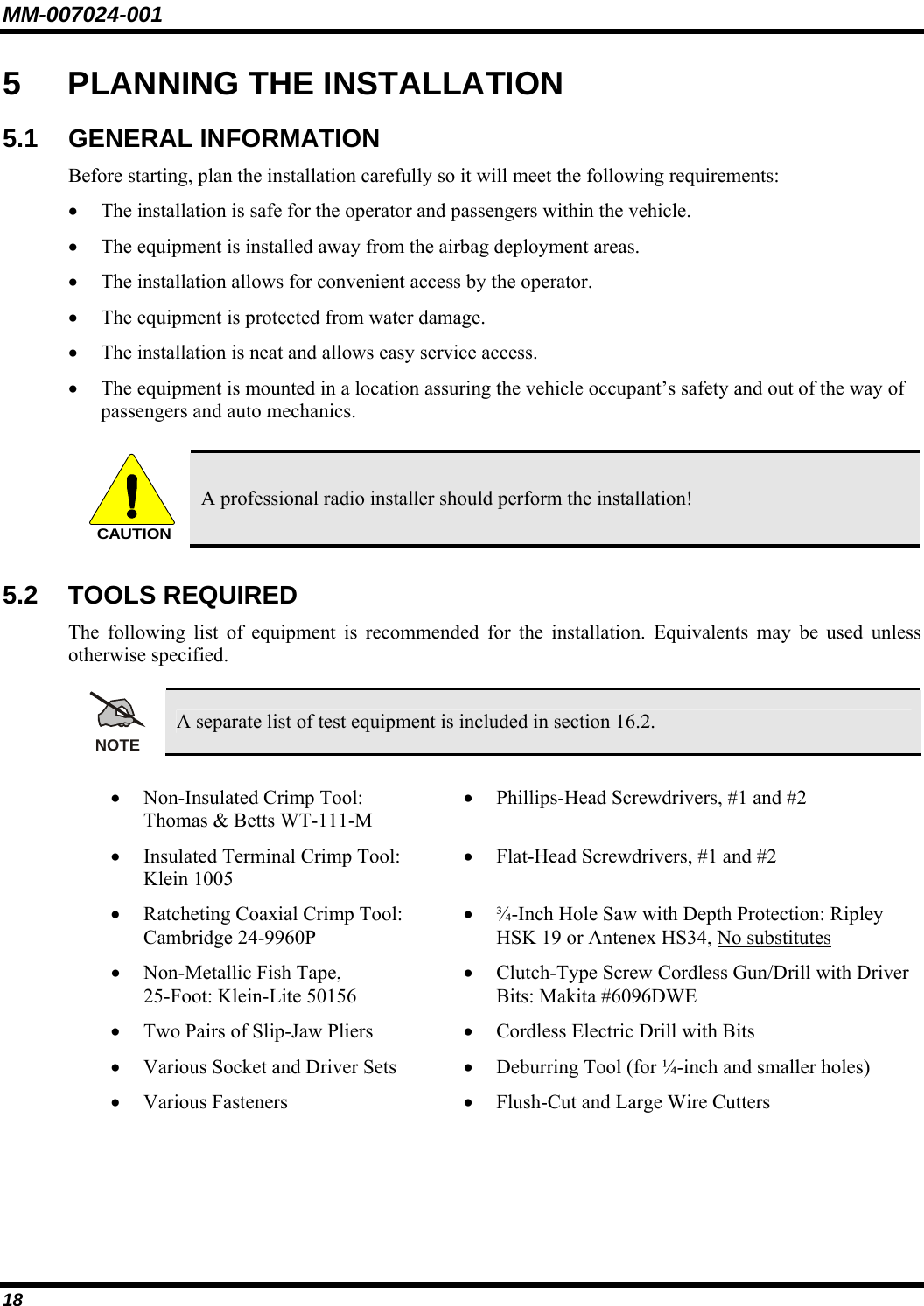 MM-007024-001 18 5  PLANNING THE INSTALLATION 5.1 GENERAL INFORMATION Before starting, plan the installation carefully so it will meet the following requirements: • The installation is safe for the operator and passengers within the vehicle. • The equipment is installed away from the airbag deployment areas. • The installation allows for convenient access by the operator. • The equipment is protected from water damage. • The installation is neat and allows easy service access. • The equipment is mounted in a location assuring the vehicle occupant’s safety and out of the way of passengers and auto mechanics.  CAUTION A professional radio installer should perform the installation! 5.2 TOOLS REQUIRED The following list of equipment is recommended for the installation. Equivalents may be used unless otherwise specified.  NOTE A separate list of test equipment is included in section 16.2.  • Non-Insulated Crimp Tool: Thomas &amp; Betts WT-111-M • Phillips-Head Screwdrivers, #1 and #2 • Insulated Terminal Crimp Tool: Klein 1005 • Flat-Head Screwdrivers, #1 and #2 • Ratcheting Coaxial Crimp Tool: Cambridge 24-9960P • ¾-Inch Hole Saw with Depth Protection: Ripley HSK 19 or Antenex HS34, No substitutes • Non-Metallic Fish Tape, 25-Foot: Klein-Lite 50156 • Clutch-Type Screw Cordless Gun/Drill with Driver Bits: Makita #6096DWE • Two Pairs of Slip-Jaw Pliers  • Cordless Electric Drill with Bits • Various Socket and Driver Sets  • Deburring Tool (for ¼-inch and smaller holes) • Various Fasteners  • Flush-Cut and Large Wire Cutters  