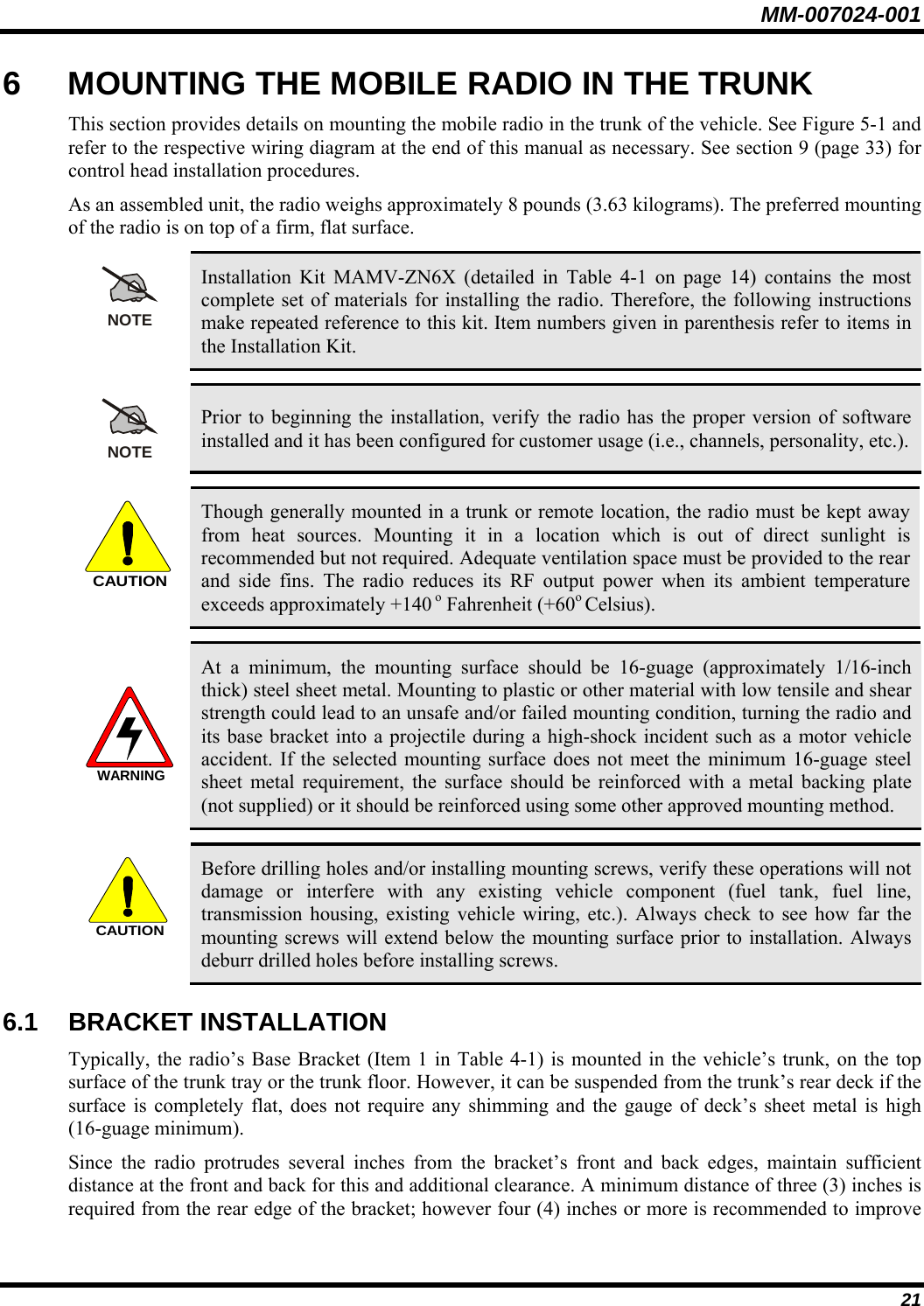 MM-007024-001 21 6  MOUNTING THE MOBILE RADIO IN THE TRUNK This section provides details on mounting the mobile radio in the trunk of the vehicle. See Figure 5-1 and refer to the respective wiring diagram at the end of this manual as necessary. See section 9 (page 33) for control head installation procedures. As an assembled unit, the radio weighs approximately 8 pounds (3.63 kilograms). The preferred mounting of the radio is on top of a firm, flat surface.  NOTE Installation Kit MAMV-ZN6X (detailed in Table 4-1 on page 14) contains the most complete set of materials for installing the radio. Therefore, the following instructions make repeated reference to this kit. Item numbers given in parenthesis refer to items in the Installation Kit.  NOTE Prior to beginning the installation, verify the radio has the proper version of software installed and it has been configured for customer usage (i.e., channels, personality, etc.).  CAUTION Though generally mounted in a trunk or remote location, the radio must be kept away from heat sources. Mounting it in a location which is out of direct sunlight is recommended but not required. Adequate ventilation space must be provided to the rear and side fins. The radio reduces its RF output power when its ambient temperature exceeds approximately +140 o Fahrenheit (+60o Celsius).  WARNING At a minimum, the mounting surface should be 16-guage (approximately 1/16-inch thick) steel sheet metal. Mounting to plastic or other material with low tensile and shear strength could lead to an unsafe and/or failed mounting condition, turning the radio and its base bracket into a projectile during a high-shock incident such as a motor vehicle accident. If the selected mounting surface does not meet the minimum 16-guage steel sheet metal requirement, the surface should be reinforced with a metal backing plate (not supplied) or it should be reinforced using some other approved mounting method.  CAUTION Before drilling holes and/or installing mounting screws, verify these operations will not damage or interfere with any existing vehicle component (fuel tank, fuel line, transmission housing, existing vehicle wiring, etc.). Always check to see how far the mounting screws will extend below the mounting surface prior to installation. Always deburr drilled holes before installing screws. 6.1 BRACKET INSTALLATION Typically, the radio’s Base Bracket (Item 1 in Table 4-1) is mounted in the vehicle’s trunk, on the top surface of the trunk tray or the trunk floor. However, it can be suspended from the trunk’s rear deck if the surface is completely flat, does not require any shimming and the gauge of deck’s sheet metal is high (16-guage minimum). Since the radio protrudes several inches from the bracket’s front and back edges, maintain sufficient distance at the front and back for this and additional clearance. A minimum distance of three (3) inches is required from the rear edge of the bracket; however four (4) inches or more is recommended to improve 