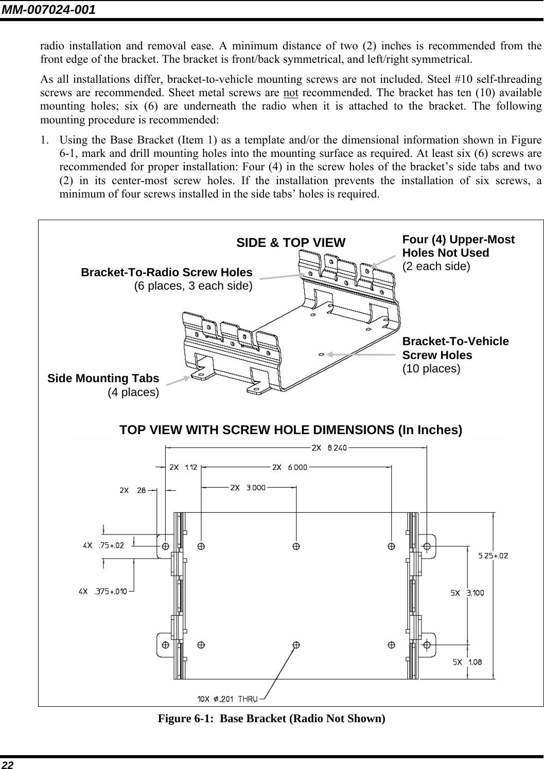 MM-007024-001 22 radio installation and removal ease. A minimum distance of two (2) inches is recommended from the front edge of the bracket. The bracket is front/back symmetrical, and left/right symmetrical. As all installations differ, bracket-to-vehicle mounting screws are not included. Steel #10 self-threading screws are recommended. Sheet metal screws are not recommended. The bracket has ten (10) available mounting holes; six (6) are underneath the radio when it is attached to the bracket. The following mounting procedure is recommended: 1. Using the Base Bracket (Item 1) as a template and/or the dimensional information shown in Figure 6-1, mark and drill mounting holes into the mounting surface as required. At least six (6) screws are recommended for proper installation: Four (4) in the screw holes of the bracket’s side tabs and two (2) in its center-most screw holes. If the installation prevents the installation of six screws, a minimum of four screws installed in the side tabs’ holes is required.  SIDE &amp; TOP VIEW    TOP VIEW WITH SCREW HOLE DIMENSIONS (In Inches)  Figure 6-1:  Base Bracket (Radio Not Shown) Side Mounting Tabs(4 places)Bracket-To-Vehicle Screw Holes (10 places) Bracket-To-Radio Screw Holes(6 places, 3 each side)Four (4) Upper-Most Holes Not Used (2 each side) 