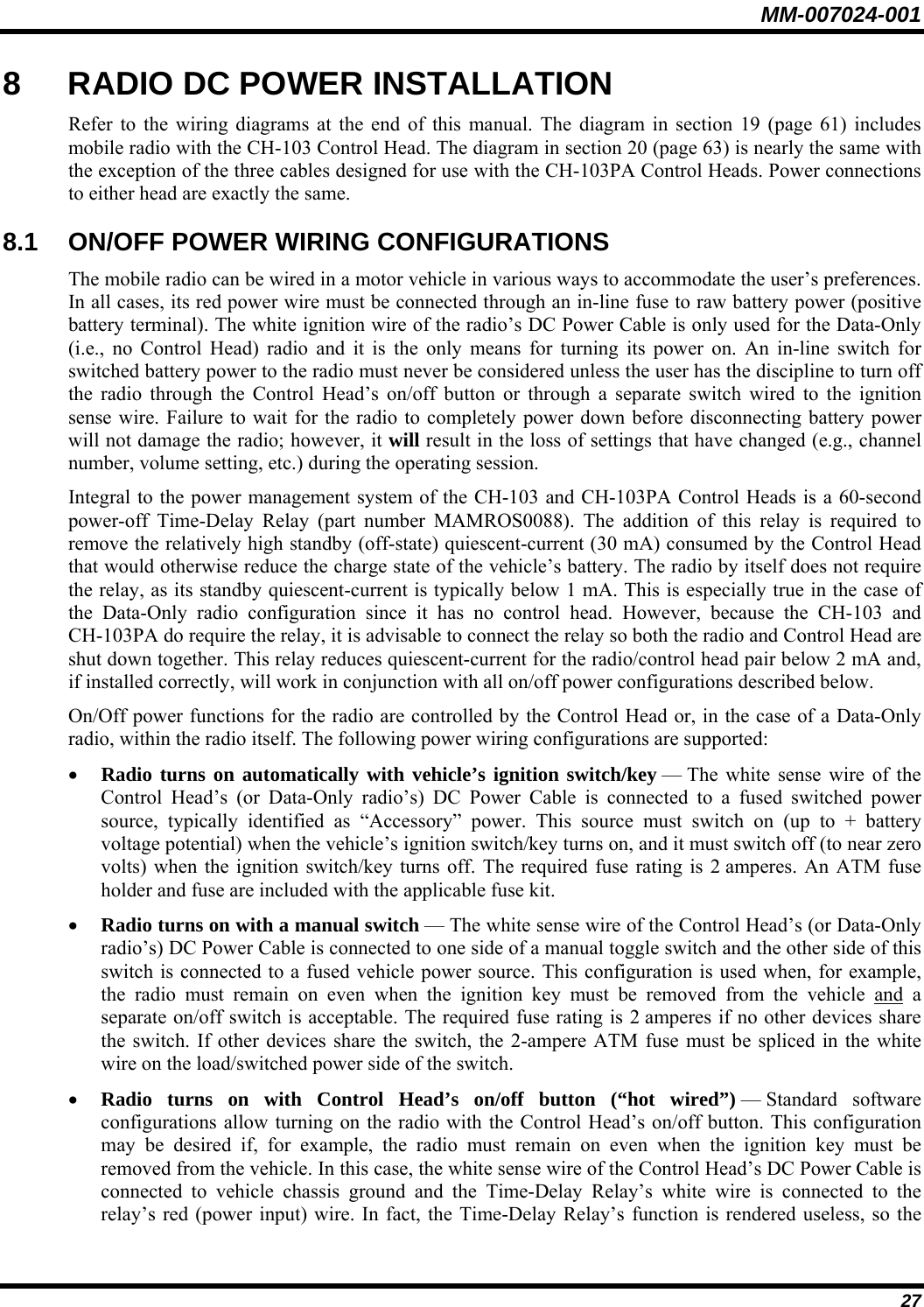 MM-007024-001 27 8  RADIO DC POWER INSTALLATION Refer to the wiring diagrams at the end of this manual. The diagram in section 19 (page 61) includes mobile radio with the CH-103 Control Head. The diagram in section 20 (page 63) is nearly the same with the exception of the three cables designed for use with the CH-103PA Control Heads. Power connections to either head are exactly the same. 8.1  ON/OFF POWER WIRING CONFIGURATIONS The mobile radio can be wired in a motor vehicle in various ways to accommodate the user’s preferences. In all cases, its red power wire must be connected through an in-line fuse to raw battery power (positive battery terminal). The white ignition wire of the radio’s DC Power Cable is only used for the Data-Only (i.e., no Control Head) radio and it is the only means for turning its power on. An in-line switch for switched battery power to the radio must never be considered unless the user has the discipline to turn off the radio through the Control Head’s on/off button or through a separate switch wired to the ignition sense wire. Failure to wait for the radio to completely power down before disconnecting battery power will not damage the radio; however, it will result in the loss of settings that have changed (e.g., channel number, volume setting, etc.) during the operating session. Integral to the power management system of the CH-103 and CH-103PA Control Heads is a 60-second power-off Time-Delay Relay (part number MAMROS0088). The addition of this relay is required to remove the relatively high standby (off-state) quiescent-current (30 mA) consumed by the Control Head that would otherwise reduce the charge state of the vehicle’s battery. The radio by itself does not require the relay, as its standby quiescent-current is typically below 1 mA. This is especially true in the case of the Data-Only radio configuration since it has no control head. However, because the CH-103 and CH-103PA do require the relay, it is advisable to connect the relay so both the radio and Control Head are shut down together. This relay reduces quiescent-current for the radio/control head pair below 2 mA and, if installed correctly, will work in conjunction with all on/off power configurations described below. On/Off power functions for the radio are controlled by the Control Head or, in the case of a Data-Only radio, within the radio itself. The following power wiring configurations are supported: • Radio turns on automatically with vehicle’s ignition switch/key — The white sense wire of the Control Head’s (or Data-Only radio’s) DC Power Cable is connected to a fused switched power source, typically identified as “Accessory” power. This source must switch on (up to + battery voltage potential) when the vehicle’s ignition switch/key turns on, and it must switch off (to near zero volts) when the ignition switch/key turns off. The required fuse rating is 2 amperes. An ATM fuse holder and fuse are included with the applicable fuse kit. • Radio turns on with a manual switch — The white sense wire of the Control Head’s (or Data-Only radio’s) DC Power Cable is connected to one side of a manual toggle switch and the other side of this switch is connected to a fused vehicle power source. This configuration is used when, for example, the radio must remain on even when the ignition key must be removed from the vehicle and a separate on/off switch is acceptable. The required fuse rating is 2 amperes if no other devices share the switch. If other devices share the switch, the 2-ampere ATM fuse must be spliced in the white wire on the load/switched power side of the switch. • Radio turns on with Control Head’s on/off button (“hot wired”) — Standard  software configurations allow turning on the radio with the Control Head’s on/off button. This configuration may be desired if, for example, the radio must remain on even when the ignition key must be removed from the vehicle. In this case, the white sense wire of the Control Head’s DC Power Cable is connected to vehicle chassis ground and the Time-Delay Relay’s white wire is connected to the relay’s red (power input) wire. In fact, the Time-Delay Relay’s function is rendered useless, so the 