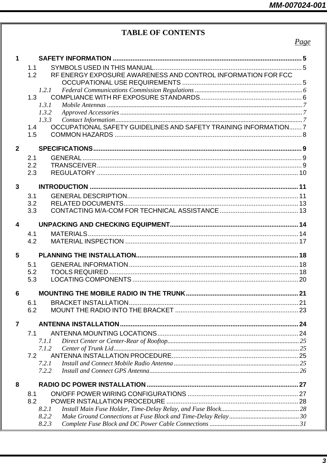 MM-007024-001 3 TABLE OF CONTENTS  Page 1 SAFETY INFORMATION .......................................................................................................... 5 1.1 SYMBOLS USED IN THIS MANUAL................................................................................... 5 1.2 RF ENERGY EXPOSURE AWARENESS AND CONTROL INFORMATION FOR FCC OCCUPATIONAL USE REQUIREMENTS ................................................................... 5 1.2.1 Federal Communications Commission Regulations ..................................................................6 1.3 COMPLIANCE WITH RF EXPOSURE STANDARDS......................................................... 6 1.3.1 Mobile Antennas ........................................................................................................................7 1.3.2 Approved Accessories ................................................................................................................7 1.3.3 Contact Information...................................................................................................................7 1.4 OCCUPATIONAL SAFETY GUIDELINES AND SAFETY TRAINING INFORMATION....... 7 1.5 COMMON HAZARDS ......................................................................................................... 8 2 SPECIFICATIONS..................................................................................................................... 9 2.1 GENERAL ........................................................................................................................... 9 2.2 TRANSCEIVER................................................................................................................... 9 2.3 REGULATORY ................................................................................................................. 10 3 INTRODUCTION .....................................................................................................................11 3.1 GENERAL DESCRIPTION................................................................................................ 11 3.2 RELATED DOCUMENTS.................................................................................................. 13 3.3 CONTACTING M/A-COM FOR TECHNICAL ASSISTANCE............................................ 13 4 UNPACKING AND CHECKING EQUIPMENT........................................................................14 4.1 MATERIALS......................................................................................................................14 4.2 MATERIAL INSPECTION ................................................................................................. 17 5 PLANNING THE INSTALLATION........................................................................................... 18 5.1 GENERAL INFORMATION............................................................................................... 18 5.2 TOOLS REQUIRED .......................................................................................................... 18 5.3 LOCATING COMPONENTS ............................................................................................. 20 6 MOUNTING THE MOBILE RADIO IN THE TRUNK............................................................... 21 6.1 BRACKET INSTALLATION............................................................................................... 21 6.2 MOUNT THE RADIO INTO THE BRACKET ..................................................................... 23 7 ANTENNA INSTALLATION.................................................................................................... 24 7.1 ANTENNA MOUNTING LOCATIONS............................................................................... 24 7.1.1 Direct Center or Center-Rear of Rooftop.................................................................................25 7.1.2 Center of Trunk Lid..................................................................................................................25 7.2 ANTENNA INSTALLATION PROCEDURE....................................................................... 25 7.2.1 Install and Connect Mobile Radio Antenna .............................................................................25 7.2.2 Install and Connect GPS Antenna............................................................................................26 8 RADIO DC POWER INSTALLATION.....................................................................................27 8.1 ON/OFF POWER WIRING CONFIGURATIONS .............................................................. 27 8.2 POWER INSTALLATION PROCEDURE .......................................................................... 28 8.2.1 Install Main Fuse Holder, Time-Delay Relay, and Fuse Block................................................28 8.2.2 Make Ground Connections at Fuse Block and Time-Delay Relay...........................................30 8.2.3 Complete Fuse Block and DC Power Cable Connections .......................................................31 