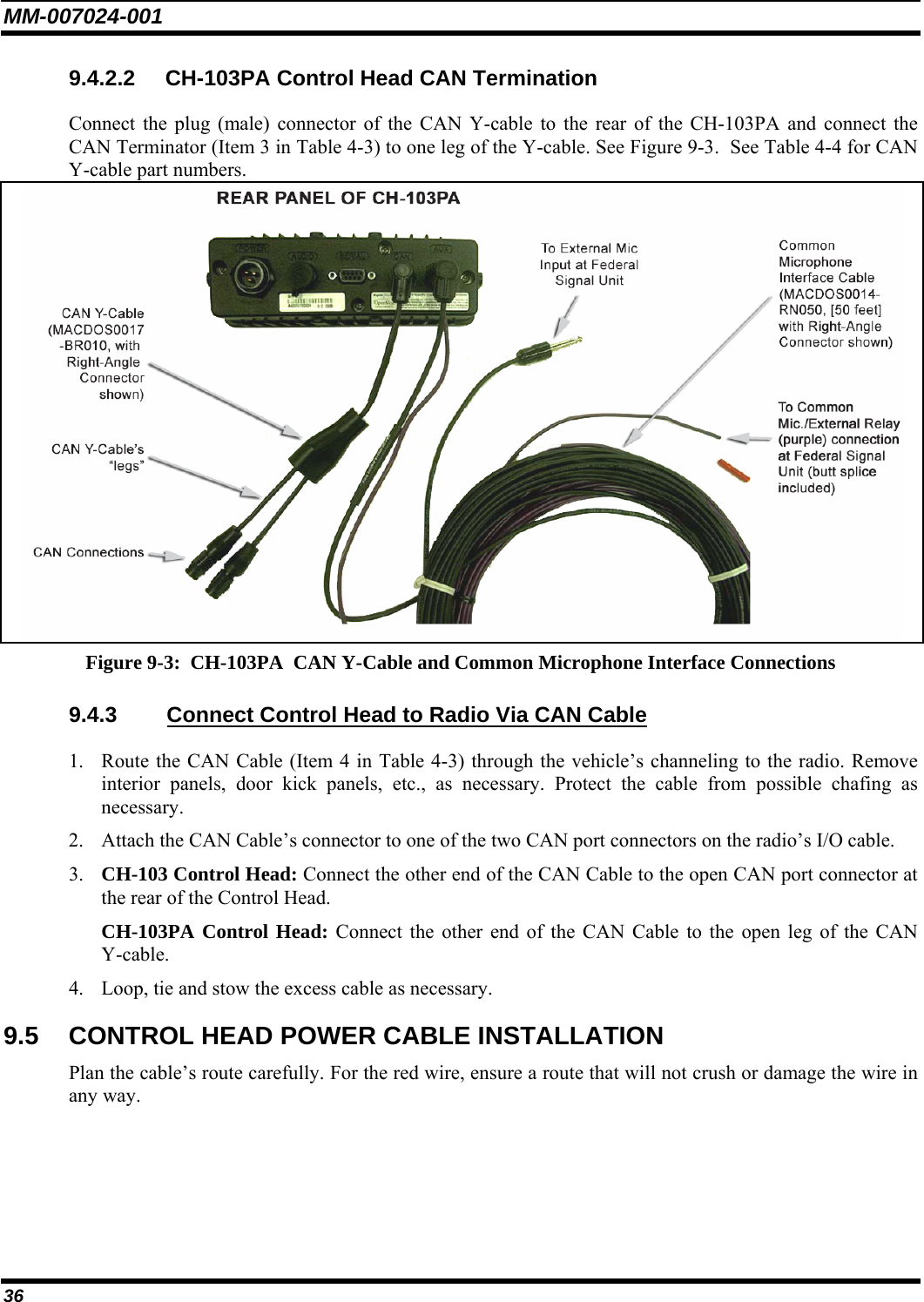 MM-007024-001 36 9.4.2.2 CH-103PA Control Head CAN Termination Connect the plug (male) connector of the CAN Y-cable to the rear of the CH-103PA and connect the CAN Terminator (Item 3 in Table 4-3) to one leg of the Y-cable. See Figure 9-3.  See Table 4-4 for CAN Y-cable part numbers.  Figure 9-3:  CH-103PA  CAN Y-Cable and Common Microphone Interface Connections 9.4.3  Connect Control Head to Radio Via CAN Cable 1. Route the CAN Cable (Item 4 in Table 4-3) through the vehicle’s channeling to the radio. Remove interior panels, door kick panels, etc., as necessary. Protect the cable from possible chafing as necessary. 2. Attach the CAN Cable’s connector to one of the two CAN port connectors on the radio’s I/O cable. 3. CH-103 Control Head: Connect the other end of the CAN Cable to the open CAN port connector at the rear of the Control Head. CH-103PA Control Head: Connect the other end of the CAN Cable to the open leg of the CAN Y-cable. 4. Loop, tie and stow the excess cable as necessary. 9.5  CONTROL HEAD POWER CABLE INSTALLATION Plan the cable’s route carefully. For the red wire, ensure a route that will not crush or damage the wire in any way. 