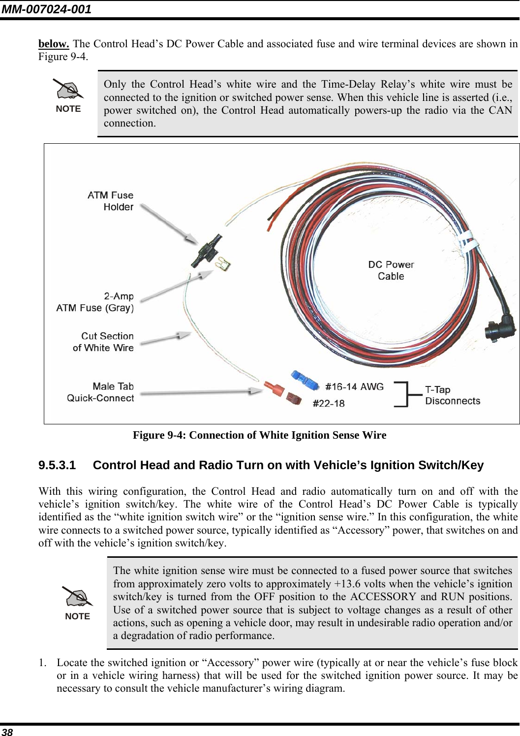 MM-007024-001 38 below. The Control Head’s DC Power Cable and associated fuse and wire terminal devices are shown in Figure 9-4.  NOTE Only the Control Head’s white wire and the Time-Delay Relay’s white wire must be connected to the ignition or switched power sense. When this vehicle line is asserted (i.e., power switched on), the Control Head automatically powers-up the radio via the CAN connection.  Figure 9-4: Connection of White Ignition Sense Wire 9.5.3.1  Control Head and Radio Turn on with Vehicle’s Ignition Switch/Key With this wiring configuration, the Control Head and radio automatically turn on and off with the vehicle’s ignition switch/key. The white wire of the Control Head’s DC Power Cable is typically identified as the “white ignition switch wire” or the “ignition sense wire.” In this configuration, the white wire connects to a switched power source, typically identified as “Accessory” power, that switches on and off with the vehicle’s ignition switch/key.  NOTE The white ignition sense wire must be connected to a fused power source that switches from approximately zero volts to approximately +13.6 volts when the vehicle’s ignition switch/key is turned from the OFF position to the ACCESSORY and RUN positions. Use of a switched power source that is subject to voltage changes as a result of other actions, such as opening a vehicle door, may result in undesirable radio operation and/or a degradation of radio performance. 1. Locate the switched ignition or “Accessory” power wire (typically at or near the vehicle’s fuse block or in a vehicle wiring harness) that will be used for the switched ignition power source. It may be necessary to consult the vehicle manufacturer’s wiring diagram. 