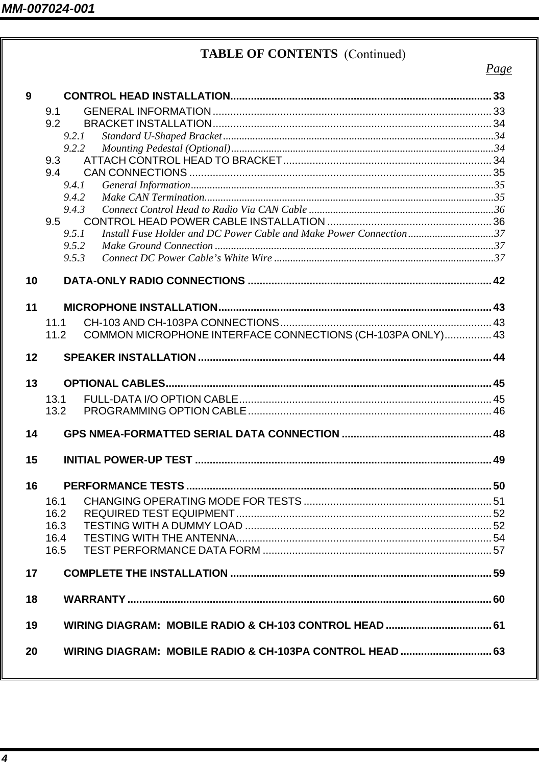 MM-007024-001 4 TABLE OF CONTENTS  Page 9 CONTROL HEAD INSTALLATION.........................................................................................33 9.1 GENERAL INFORMATION............................................................................................... 33 9.2 BRACKET INSTALLATION...............................................................................................34 9.2.1 Standard U-Shaped Bracket.....................................................................................................34 9.2.2 Mounting Pedestal (Optional)..................................................................................................34 9.3 ATTACH CONTROL HEAD TO BRACKET.......................................................................34 9.4 CAN CONNECTIONS .......................................................................................................35 9.4.1 General Information.................................................................................................................35 9.4.2 Make CAN Termination............................................................................................................35 9.4.3 Connect Control Head to Radio Via CAN Cable .....................................................................36 9.5 CONTROL HEAD POWER CABLE INSTALLATION ........................................................36 9.5.1 Install Fuse Holder and DC Power Cable and Make Power Connection................................37 9.5.2 Make Ground Connection ........................................................................................................37 9.5.3 Connect DC Power Cable’s White Wire ..................................................................................37 10 DATA-ONLY RADIO CONNECTIONS ...................................................................................42 11 MICROPHONE INSTALLATION.............................................................................................43 11.1 CH-103 AND CH-103PA CONNECTIONS........................................................................43 11.2 COMMON MICROPHONE INTERFACE CONNECTIONS (CH-103PA ONLY)................43 12 SPEAKER INSTALLATION ....................................................................................................44 13 OPTIONAL CABLES............................................................................................................... 45 13.1 FULL-DATA I/O OPTION CABLE...................................................................................... 45 13.2 PROGRAMMING OPTION CABLE................................................................................... 46 14 GPS NMEA-FORMATTED SERIAL DATA CONNECTION ...................................................48 15 INITIAL POWER-UP TEST .....................................................................................................49 16 PERFORMANCE TESTS ........................................................................................................50 16.1 CHANGING OPERATING MODE FOR TESTS ................................................................51 16.2 REQUIRED TEST EQUIPMENT.......................................................................................52 16.3 TESTING WITH A DUMMY LOAD ....................................................................................52 16.4 TESTING WITH THE ANTENNA.......................................................................................54 16.5 TEST PERFORMANCE DATA FORM ..............................................................................57 17 COMPLETE THE INSTALLATION .........................................................................................59 18 WARRANTY ............................................................................................................................60 19 WIRING DIAGRAM:  MOBILE RADIO &amp; CH-103 CONTROL HEAD ....................................61 20 WIRING DIAGRAM:  MOBILE RADIO &amp; CH-103PA CONTROL HEAD ...............................63   (Continued) 