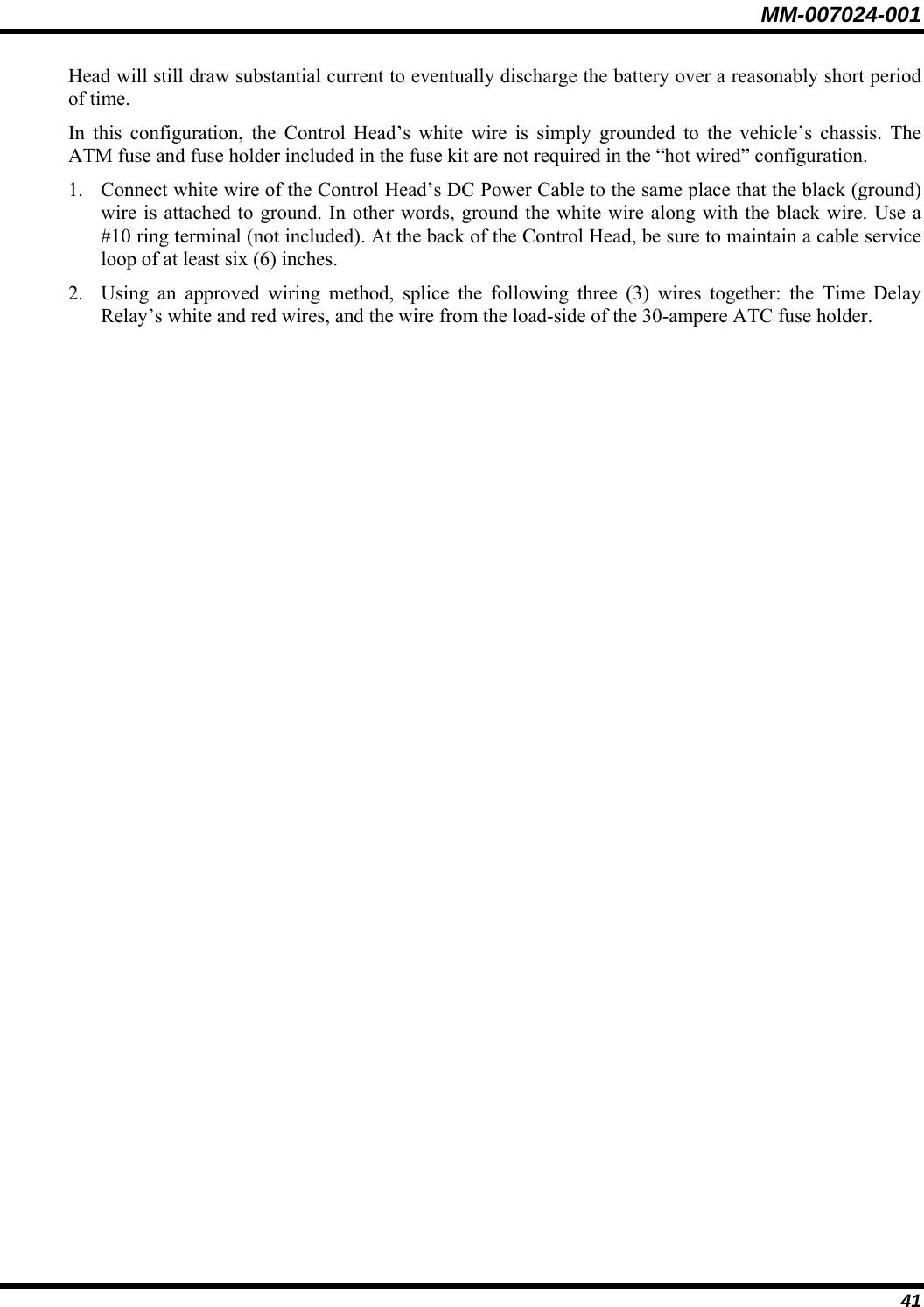 MM-007024-001 41 Head will still draw substantial current to eventually discharge the battery over a reasonably short period of time. In this configuration, the Control Head’s white wire is simply grounded to the vehicle’s chassis. The ATM fuse and fuse holder included in the fuse kit are not required in the “hot wired” configuration. 1. Connect white wire of the Control Head’s DC Power Cable to the same place that the black (ground) wire is attached to ground. In other words, ground the white wire along with the black wire. Use a #10 ring terminal (not included). At the back of the Control Head, be sure to maintain a cable service loop of at least six (6) inches. 2. Using an approved wiring method, splice the following three (3) wires together: the Time Delay Relay’s white and red wires, and the wire from the load-side of the 30-ampere ATC fuse holder. 