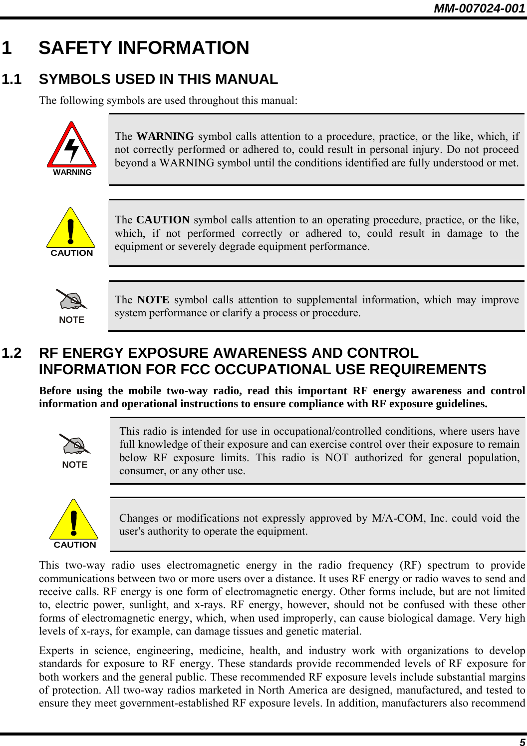 MM-007024-001 5 1 SAFETY INFORMATION 1.1  SYMBOLS USED IN THIS MANUAL The following symbols are used throughout this manual: WARNING The WARNING symbol calls attention to a procedure, practice, or the like, which, if not correctly performed or adhered to, could result in personal injury. Do not proceed beyond a WARNING symbol until the conditions identified are fully understood or met.   CAUTION The CAUTION symbol calls attention to an operating procedure, practice, or the like, which, if not performed correctly or adhered to, could result in damage to the equipment or severely degrade equipment performance.   NOTE The  NOTE symbol calls attention to supplemental information, which may improve system performance or clarify a process or procedure. 1.2  RF ENERGY EXPOSURE AWARENESS AND CONTROL INFORMATION FOR FCC OCCUPATIONAL USE REQUIREMENTS Before using the mobile two-way radio, read this important RF energy awareness and control information and operational instructions to ensure compliance with RF exposure guidelines. NOTE This radio is intended for use in occupational/controlled conditions, where users have full knowledge of their exposure and can exercise control over their exposure to remain below RF exposure limits. This radio is NOT authorized for general population, consumer, or any other use.  CAUTION Changes or modifications not expressly approved by M/A-COM, Inc. could void the user&apos;s authority to operate the equipment. This two-way radio uses electromagnetic energy in the radio frequency (RF) spectrum to provide communications between two or more users over a distance. It uses RF energy or radio waves to send and receive calls. RF energy is one form of electromagnetic energy. Other forms include, but are not limited to, electric power, sunlight, and x-rays. RF energy, however, should not be confused with these other forms of electromagnetic energy, which, when used improperly, can cause biological damage. Very high levels of x-rays, for example, can damage tissues and genetic material. Experts in science, engineering, medicine, health, and industry work with organizations to develop standards for exposure to RF energy. These standards provide recommended levels of RF exposure for both workers and the general public. These recommended RF exposure levels include substantial margins of protection. All two-way radios marketed in North America are designed, manufactured, and tested to ensure they meet government-established RF exposure levels. In addition, manufacturers also recommend 