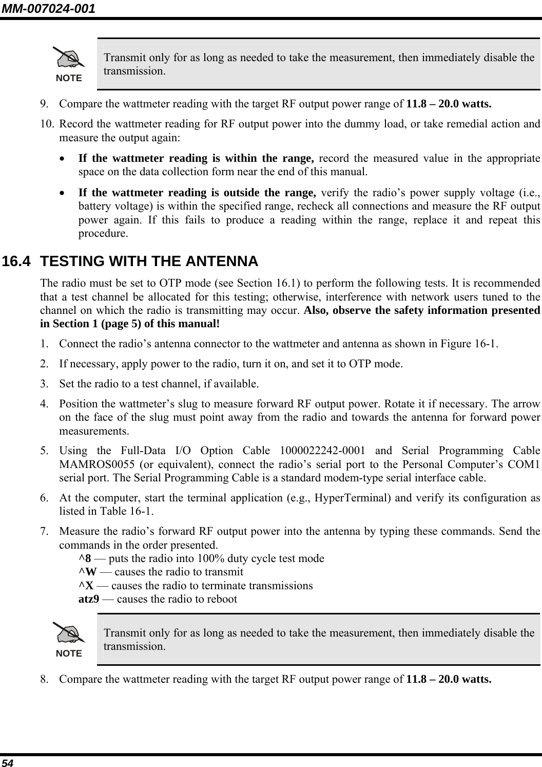 MM-007024-001 54 NOTE Transmit only for as long as needed to take the measurement, then immediately disable the transmission. 9. Compare the wattmeter reading with the target RF output power range of 11.8 – 20.0 watts. 10. Record the wattmeter reading for RF output power into the dummy load, or take remedial action and measure the output again: • If the wattmeter reading is within the range, record the measured value in the appropriate space on the data collection form near the end of this manual. • If the wattmeter reading is outside the range, verify the radio’s power supply voltage (i.e., battery voltage) is within the specified range, recheck all connections and measure the RF output power again. If this fails to produce a reading within the range, replace it and repeat this procedure. 16.4  TESTING WITH THE ANTENNA The radio must be set to OTP mode (see Section 16.1) to perform the following tests. It is recommended that a test channel be allocated for this testing; otherwise, interference with network users tuned to the channel on which the radio is transmitting may occur. Also, observe the safety information presented in Section 1 (page 5) of this manual! 1. Connect the radio’s antenna connector to the wattmeter and antenna as shown in Figure 16-1. 2. If necessary, apply power to the radio, turn it on, and set it to OTP mode. 3. Set the radio to a test channel, if available. 4. Position the wattmeter’s slug to measure forward RF output power. Rotate it if necessary. The arrow on the face of the slug must point away from the radio and towards the antenna for forward power measurements. 5. Using the Full-Data I/O Option Cable 1000022242-0001 and Serial Programming Cable MAMROS0055 (or equivalent), connect the radio’s serial port to the Personal Computer’s COM1 serial port. The Serial Programming Cable is a standard modem-type serial interface cable. 6. At the computer, start the terminal application (e.g., HyperTerminal) and verify its configuration as listed in Table 16-1. 7. Measure the radio’s forward RF output power into the antenna by typing these commands. Send the commands in the order presented.  ^8 — puts the radio into 100% duty cycle test mode ^W — causes the radio to transmit ^X — causes the radio to terminate transmissions atz9 — causes the radio to reboot  NOTE Transmit only for as long as needed to take the measurement, then immediately disable the transmission. 8. Compare the wattmeter reading with the target RF output power range of 11.8 – 20.0 watts. 