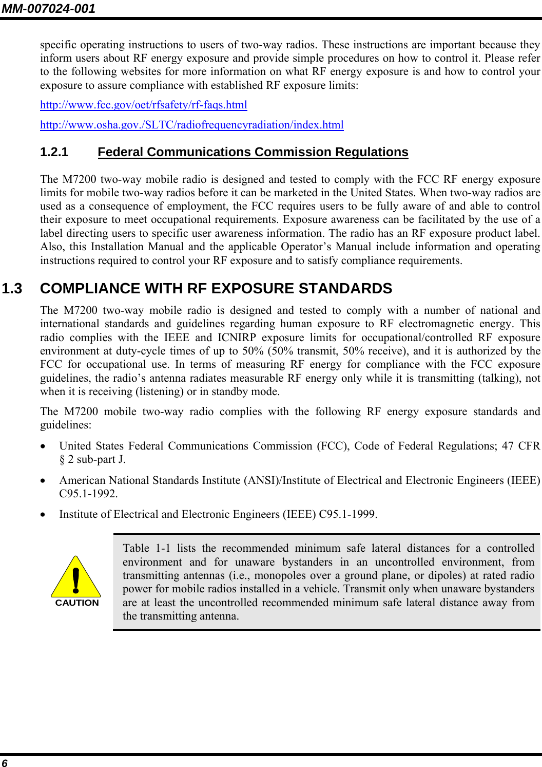 MM-007024-001 6 specific operating instructions to users of two-way radios. These instructions are important because they inform users about RF energy exposure and provide simple procedures on how to control it. Please refer to the following websites for more information on what RF energy exposure is and how to control your exposure to assure compliance with established RF exposure limits: http://www.fcc.gov/oet/rfsafety/rf-faqs.html http://www.osha.gov./SLTC/radiofrequencyradiation/index.html 1.2.1 Federal Communications Commission Regulations The M7200 two-way mobile radio is designed and tested to comply with the FCC RF energy exposure limits for mobile two-way radios before it can be marketed in the United States. When two-way radios are used as a consequence of employment, the FCC requires users to be fully aware of and able to control their exposure to meet occupational requirements. Exposure awareness can be facilitated by the use of a label directing users to specific user awareness information. The radio has an RF exposure product label. Also, this Installation Manual and the applicable Operator’s Manual include information and operating instructions required to control your RF exposure and to satisfy compliance requirements. 1.3  COMPLIANCE WITH RF EXPOSURE STANDARDS The M7200 two-way mobile radio is designed and tested to comply with a number of national and international standards and guidelines regarding human exposure to RF electromagnetic energy. This radio complies with the IEEE and ICNIRP exposure limits for occupational/controlled RF exposure environment at duty-cycle times of up to 50% (50% transmit, 50% receive), and it is authorized by the FCC for occupational use. In terms of measuring RF energy for compliance with the FCC exposure guidelines, the radio’s antenna radiates measurable RF energy only while it is transmitting (talking), not when it is receiving (listening) or in standby mode. The M7200 mobile two-way radio complies with the following RF energy exposure standards and guidelines: • United States Federal Communications Commission (FCC), Code of Federal Regulations; 47 CFR § 2 sub-part J. • American National Standards Institute (ANSI)/Institute of Electrical and Electronic Engineers (IEEE) C95.1-1992. • Institute of Electrical and Electronic Engineers (IEEE) C95.1-1999.  CAUTION Table 1-1 lists the recommended minimum safe lateral distances for a controlled environment and for unaware bystanders in an uncontrolled environment, from transmitting antennas (i.e., monopoles over a ground plane, or dipoles) at rated radio power for mobile radios installed in a vehicle. Transmit only when unaware bystanders are at least the uncontrolled recommended minimum safe lateral distance away from the transmitting antenna.  