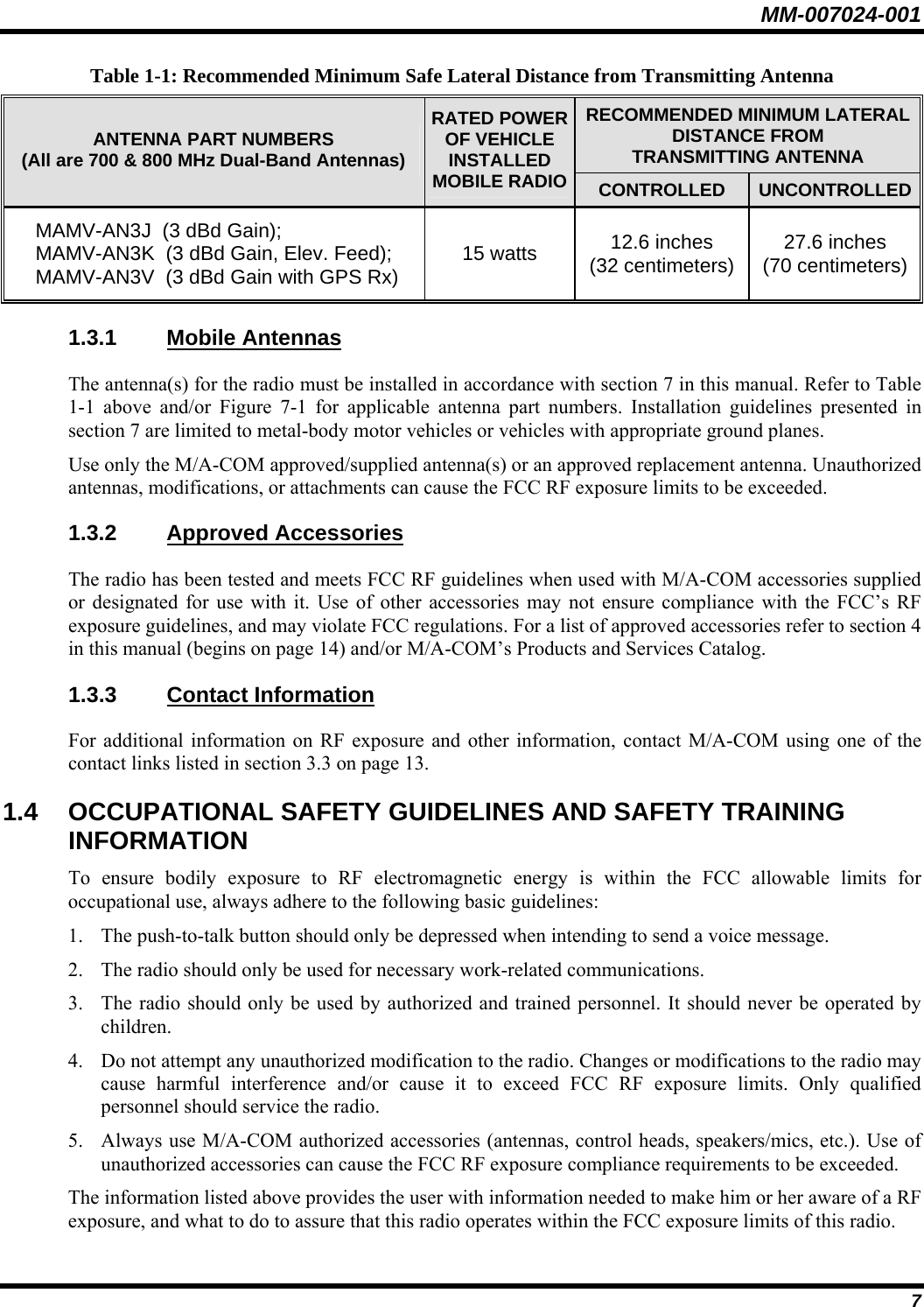 MM-007024-001 7 Table 1-1: Recommended Minimum Safe Lateral Distance from Transmitting Antenna RECOMMENDED MINIMUM LATERAL DISTANCE FROM TRANSMITTING ANTENNA ANTENNA PART NUMBERS (All are 700 &amp; 800 MHz Dual-Band Antennas) RATED POWER OF VEHICLE INSTALLED MOBILE RADIO CONTROLLED  UNCONTROLLEDMAMV-AN3J  (3 dBd Gain); MAMV-AN3K  (3 dBd Gain, Elev. Feed); MAMV-AN3V  (3 dBd Gain with GPS Rx)  15 watts  12.6 inches (32 centimeters)  27.6 inches (70 centimeters) 1.3.1 Mobile Antennas The antenna(s) for the radio must be installed in accordance with section 7 in this manual. Refer to Table 1-1 above and/or Figure 7-1 for applicable antenna part numbers. Installation guidelines presented in section 7 are limited to metal-body motor vehicles or vehicles with appropriate ground planes. Use only the M/A-COM approved/supplied antenna(s) or an approved replacement antenna. Unauthorized antennas, modifications, or attachments can cause the FCC RF exposure limits to be exceeded. 1.3.2 Approved Accessories The radio has been tested and meets FCC RF guidelines when used with M/A-COM accessories supplied or designated for use with it. Use of other accessories may not ensure compliance with the FCC’s RF exposure guidelines, and may violate FCC regulations. For a list of approved accessories refer to section 4 in this manual (begins on page 14) and/or M/A-COM’s Products and Services Catalog. 1.3.3 Contact Information For additional information on RF exposure and other information, contact M/A-COM using one of the contact links listed in section 3.3 on page 13. 1.4  OCCUPATIONAL SAFETY GUIDELINES AND SAFETY TRAINING INFORMATION To ensure bodily exposure to RF electromagnetic energy is within the FCC allowable limits for occupational use, always adhere to the following basic guidelines: 1. The push-to-talk button should only be depressed when intending to send a voice message. 2. The radio should only be used for necessary work-related communications. 3. The radio should only be used by authorized and trained personnel. It should never be operated by children. 4. Do not attempt any unauthorized modification to the radio. Changes or modifications to the radio may cause harmful interference and/or cause it to exceed FCC RF exposure limits. Only qualified personnel should service the radio. 5. Always use M/A-COM authorized accessories (antennas, control heads, speakers/mics, etc.). Use of unauthorized accessories can cause the FCC RF exposure compliance requirements to be exceeded. The information listed above provides the user with information needed to make him or her aware of a RF exposure, and what to do to assure that this radio operates within the FCC exposure limits of this radio. 