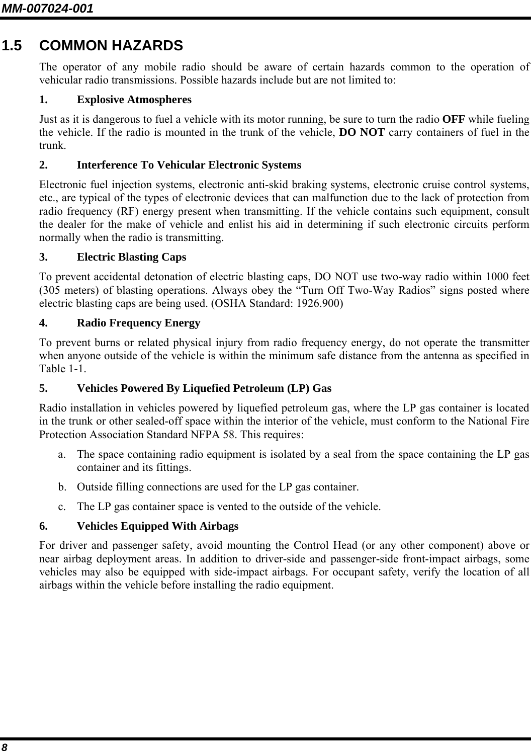 MM-007024-001 8 1.5 COMMON HAZARDS The operator of any mobile radio should be aware of certain hazards common to the operation of vehicular radio transmissions. Possible hazards include but are not limited to: 1. Explosive Atmospheres Just as it is dangerous to fuel a vehicle with its motor running, be sure to turn the radio OFF while fueling the vehicle. If the radio is mounted in the trunk of the vehicle, DO NOT carry containers of fuel in the trunk. 2.   Interference To Vehicular Electronic Systems Electronic fuel injection systems, electronic anti-skid braking systems, electronic cruise control systems, etc., are typical of the types of electronic devices that can malfunction due to the lack of protection from radio frequency (RF) energy present when transmitting. If the vehicle contains such equipment, consult the dealer for the make of vehicle and enlist his aid in determining if such electronic circuits perform normally when the radio is transmitting. 3. Electric Blasting Caps To prevent accidental detonation of electric blasting caps, DO NOT use two-way radio within 1000 feet (305 meters) of blasting operations. Always obey the “Turn Off Two-Way Radios” signs posted where electric blasting caps are being used. (OSHA Standard: 1926.900) 4.  Radio Frequency Energy To prevent burns or related physical injury from radio frequency energy, do not operate the transmitter when anyone outside of the vehicle is within the minimum safe distance from the antenna as specified in Table 1-1. 5.  Vehicles Powered By Liquefied Petroleum (LP) Gas Radio installation in vehicles powered by liquefied petroleum gas, where the LP gas container is located in the trunk or other sealed-off space within the interior of the vehicle, must conform to the National Fire Protection Association Standard NFPA 58. This requires: a. The space containing radio equipment is isolated by a seal from the space containing the LP gas container and its fittings. b. Outside filling connections are used for the LP gas container. c. The LP gas container space is vented to the outside of the vehicle. 6.  Vehicles Equipped With Airbags For driver and passenger safety, avoid mounting the Control Head (or any other component) above or near airbag deployment areas. In addition to driver-side and passenger-side front-impact airbags, some vehicles may also be equipped with side-impact airbags. For occupant safety, verify the location of all airbags within the vehicle before installing the radio equipment. 