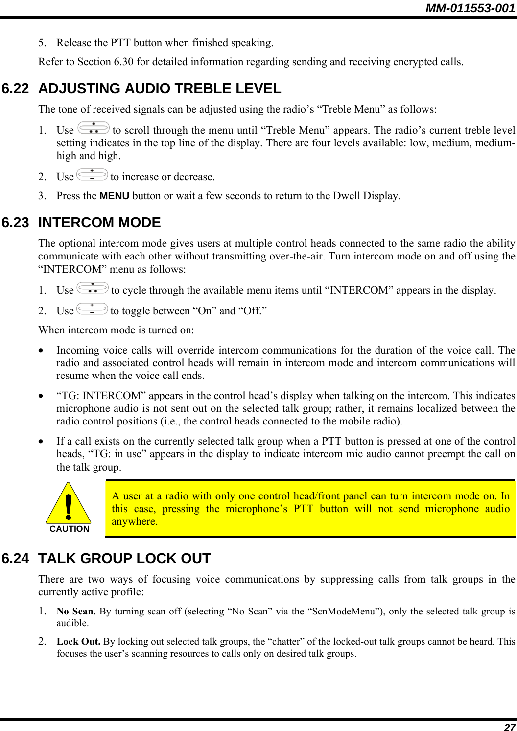 MM-011553-001 5. Release the PTT button when finished speaking. Refer to Section 6.30 for detailed information regarding sending and receiving encrypted calls. 6.22  ADJUSTING AUDIO TREBLE LEVEL The tone of received signals can be adjusted using the radio’s “Treble Menu” as follows: 1. Use   to scroll through the menu until “Treble Menu” appears. The radio’s current treble level setting indicates in the top line of the display. There are four levels available: low, medium, medium-high and high. 2. Use   to increase or decrease. 3. Press the MENU button or wait a few seconds to return to the Dwell Display. 6.23 INTERCOM MODE The optional intercom mode gives users at multiple control heads connected to the same radio the ability communicate with each other without transmitting over-the-air. Turn intercom mode on and off using the “INTERCOM” menu as follows: 1. Use   to cycle through the available menu items until “INTERCOM” appears in the display. 2. Use   to toggle between “On” and “Off.” When intercom mode is turned on: • Incoming voice calls will override intercom communications for the duration of the voice call. The radio and associated control heads will remain in intercom mode and intercom communications will resume when the voice call ends. • “TG: INTERCOM” appears in the control head’s display when talking on the intercom. This indicates microphone audio is not sent out on the selected talk group; rather, it remains localized between the radio control positions (i.e., the control heads connected to the mobile radio). • If a call exists on the currently selected talk group when a PTT button is pressed at one of the control heads, “TG: in use” appears in the display to indicate intercom mic audio cannot preempt the call on the talk group. CAUTION  A user at a radio with only one control head/front panel can turn intercom mode on. In this case, pressing the microphone’s PTT button will not send microphone audio anywhere. 6.24  TALK GROUP LOCK OUT There are two ways of focusing voice communications by suppressing calls from talk groups in the currently active profile: 1. No Scan. By turning scan off (selecting “No Scan” via the “ScnModeMenu”), only the selected talk group is audible. 2. Lock Out. By locking out selected talk groups, the “chatter” of the locked-out talk groups cannot be heard. This focuses the user’s scanning resources to calls only on desired talk groups. 27 