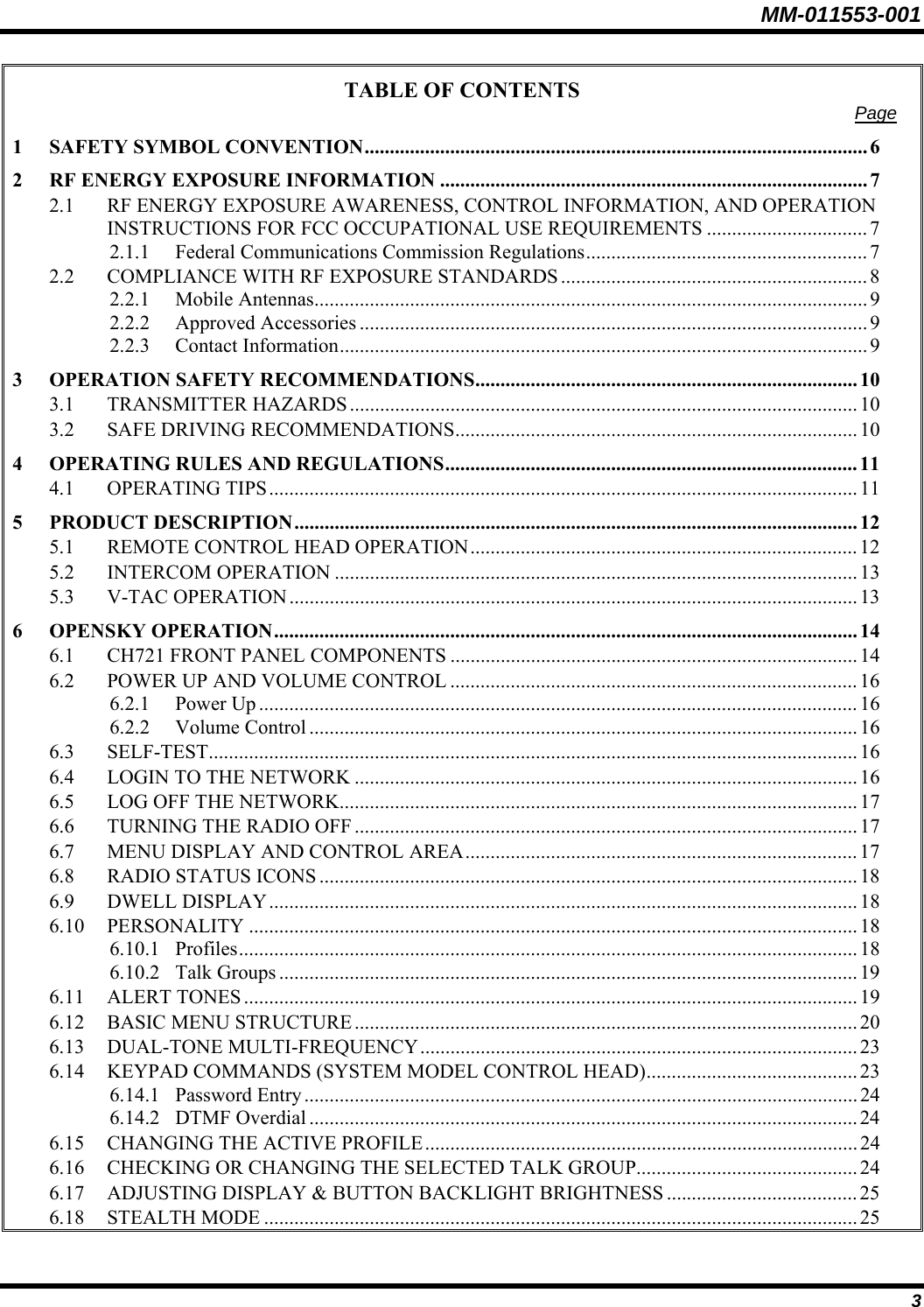 MM-011553-001 TABLE OF CONTENTS  Page 1 SAFETY SYMBOL CONVENTION.................................................................................................... 6 2 RF ENERGY EXPOSURE INFORMATION .....................................................................................7 2.1 RF ENERGY EXPOSURE AWARENESS, CONTROL INFORMATION, AND OPERATION INSTRUCTIONS FOR FCC OCCUPATIONAL USE REQUIREMENTS ................................ 7 2.1.1 Federal Communications Commission Regulations........................................................7 2.2 COMPLIANCE WITH RF EXPOSURE STANDARDS ............................................................. 8 2.2.1 Mobile Antennas.............................................................................................................. 9 2.2.2 Approved Accessories ..................................................................................................... 9 2.2.3 Contact Information......................................................................................................... 9 3 OPERATION SAFETY RECOMMENDATIONS............................................................................ 10 3.1 TRANSMITTER HAZARDS ..................................................................................................... 10 3.2 SAFE DRIVING RECOMMENDATIONS................................................................................ 10 4 OPERATING RULES AND REGULATIONS.................................................................................. 11 4.1 OPERATING TIPS..................................................................................................................... 11 5 PRODUCT DESCRIPTION................................................................................................................ 12 5.1 REMOTE CONTROL HEAD OPERATION............................................................................. 12 5.2 INTERCOM OPERATION ........................................................................................................ 13 5.3 V-TAC OPERATION.................................................................................................................13 6 OPENSKY OPERATION.................................................................................................................... 14 6.1 CH721 FRONT PANEL COMPONENTS .................................................................................14 6.2 POWER UP AND VOLUME CONTROL ................................................................................. 16 6.2.1 Power Up ....................................................................................................................... 16 6.2.2 Volume Control ............................................................................................................. 16 6.3 SELF-TEST................................................................................................................................. 16 6.4 LOGIN TO THE NETWORK .................................................................................................... 16 6.5 LOG OFF THE NETWORK....................................................................................................... 17 6.6 TURNING THE RADIO OFF ....................................................................................................17 6.7 MENU DISPLAY AND CONTROL AREA.............................................................................. 17 6.8 RADIO STATUS ICONS ........................................................................................................... 18 6.9 DWELL DISPLAY..................................................................................................................... 18 6.10 PERSONALITY ......................................................................................................................... 18 6.10.1 Profiles........................................................................................................................... 18 6.10.2 Talk Groups ................................................................................................................... 19 6.11 ALERT TONES .......................................................................................................................... 19 6.12 BASIC MENU STRUCTURE....................................................................................................20 6.13 DUAL-TONE MULTI-FREQUENCY....................................................................................... 23 6.14 KEYPAD COMMANDS (SYSTEM MODEL CONTROL HEAD).......................................... 23 6.14.1 Password Entry..............................................................................................................24 6.14.2 DTMF Overdial ............................................................................................................. 24 6.15 CHANGING THE ACTIVE PROFILE...................................................................................... 24 6.16 CHECKING OR CHANGING THE SELECTED TALK GROUP............................................ 24 6.17 ADJUSTING DISPLAY &amp; BUTTON BACKLIGHT BRIGHTNESS ...................................... 25 6.18 STEALTH MODE ...................................................................................................................... 25 3 