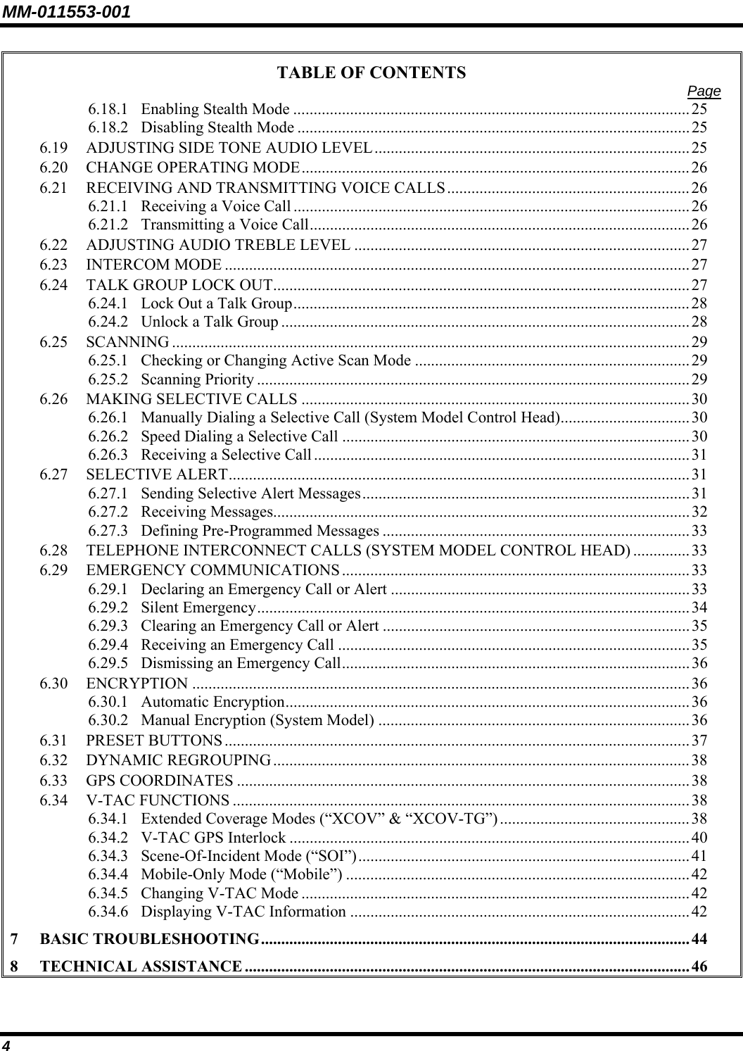 MM-011553-001 TABLE OF CONTENTS  Page 6.18.1 Enabling Stealth Mode ..................................................................................................25 6.18.2 Disabling Stealth Mode .................................................................................................25 6.19 ADJUSTING SIDE TONE AUDIO LEVEL.............................................................................. 25 6.20 CHANGE OPERATING MODE................................................................................................26 6.21 RECEIVING AND TRANSMITTING VOICE CALLS............................................................26 6.21.1 Receiving a Voice Call .................................................................................................. 26 6.21.2 Transmitting a Voice Call.............................................................................................. 26 6.22 ADJUSTING AUDIO TREBLE LEVEL ................................................................................... 27 6.23 INTERCOM MODE ...................................................................................................................27 6.24 TALK GROUP LOCK OUT....................................................................................................... 27 6.24.1 Lock Out a Talk Group.................................................................................................. 28 6.24.2 Unlock a Talk Group .....................................................................................................28 6.25 SCANNING ................................................................................................................................29 6.25.1 Checking or Changing Active Scan Mode ....................................................................29 6.25.2 Scanning Priority ........................................................................................................... 29 6.26 MAKING SELECTIVE CALLS ................................................................................................30 6.26.1 Manually Dialing a Selective Call (System Model Control Head)................................30 6.26.2 Speed Dialing a Selective Call ......................................................................................30 6.26.3 Receiving a Selective Call .............................................................................................31 6.27 SELECTIVE ALERT..................................................................................................................31 6.27.1 Sending Selective Alert Messages.................................................................................31 6.27.2 Receiving Messages.......................................................................................................32 6.27.3 Defining Pre-Programmed Messages ............................................................................33 6.28 TELEPHONE INTERCONNECT CALLS (SYSTEM MODEL CONTROL HEAD) ..............33 6.29 EMERGENCY COMMUNICATIONS......................................................................................33 6.29.1 Declaring an Emergency Call or Alert ..........................................................................33 6.29.2 Silent Emergency........................................................................................................... 34 6.29.3 Clearing an Emergency Call or Alert ............................................................................35 6.29.4 Receiving an Emergency Call .......................................................................................35 6.29.5 Dismissing an Emergency Call......................................................................................36 6.30 ENCRYPTION ...........................................................................................................................36 6.30.1 Automatic Encryption.................................................................................................... 36 6.30.2 Manual Encryption (System Model) ............................................................................. 36 6.31 PRESET BUTTONS...................................................................................................................37 6.32 DYNAMIC REGROUPING .......................................................................................................38 6.33 GPS COORDINATES ................................................................................................................38 6.34 V-TAC FUNCTIONS .................................................................................................................38 6.34.1 Extended Coverage Modes (“XCOV” &amp; “XCOV-TG”)............................................... 38 6.34.2 V-TAC GPS Interlock ...................................................................................................40 6.34.3 Scene-Of-Incident Mode (“SOI”)..................................................................................41 6.34.4 Mobile-Only Mode (“Mobile”) ..................................................................................... 42 6.34.5 Changing V-TAC Mode ................................................................................................42 6.34.6 Displaying V-TAC Information ....................................................................................42 7 BASIC TROUBLESHOOTING.......................................................................................................... 44 8 TECHNICAL ASSISTANCE .............................................................................................................. 46 4 