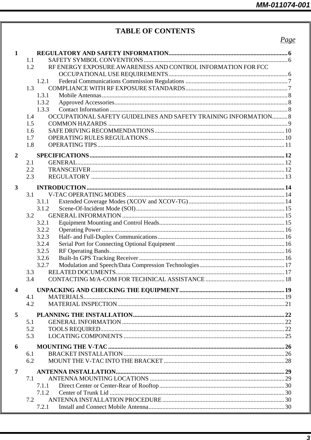 MM-011074-001 3 TABLE OF CONTENTS  Page 1 REGULATORY AND SAFETY INFORMATION.............................................................................6 1.1 SAFETY SYMBOL CONVENTIONS.............................................................................................6 1.2 RF ENERGY EXPOSURE AWARENESS AND CONTROL INFORMATION FOR FCC OCCUPATIONAL USE REQUIREMENTS.............................................................................6 1.2.1 Federal Communications Commission Regulations ..................................................................7 1.3 COMPLIANCE WITH RF EXPOSURE STANDARDS..................................................................7 1.3.1 Mobile Antennas........................................................................................................................8 1.3.2 Approved Accessories................................................................................................................8 1.3.3 Contact Information...................................................................................................................8 1.4 OCCUPATIONAL SAFETY GUIDELINES AND SAFETY TRAINING INFORMATION..........8 1.5 COMMON HAZARDS ....................................................................................................................9 1.6 SAFE DRIVING RECOMMENDATIONS....................................................................................10 1.7 OPERATING RULES REGULATIONS........................................................................................10 1.8 OPERATING TIPS.........................................................................................................................11 2 SPECIFICATIONS..............................................................................................................................12 2.1 GENERAL......................................................................................................................................12 2.2 TRANSCEIVER.............................................................................................................................12 2.3 REGULATORY .............................................................................................................................13 3 INTRODUCTION................................................................................................................................14 3.1 V-TAC OPERATING MODES ......................................................................................................14 3.1.1 Extended Coverage Modes (XCOV and XCOV-TG)..............................................................14 3.1.2 Scene-Of-Incident Mode (SOI)................................................................................................15 3.2 GENERAL INFORMATION .........................................................................................................15 3.2.1 Equipment Mounting and Control Heads.................................................................................15 3.2.2 Operating Power ......................................................................................................................16 3.2.3 Half- and Full-Duplex Communications..................................................................................16 3.2.4 Serial Port for Connecting Optional Equipment ......................................................................16 3.2.5 RF Operating Bands.................................................................................................................16 3.2.6 Built-In GPS Tracking Receiver ..............................................................................................16 3.2.7 Modulation and Speech/Data Compression Technologies.......................................................17 3.3 RELATED DOCUMENTS.............................................................................................................17 3.4 CONTACTING M/A-COM FOR TECHNICAL ASSISTANCE ...................................................18 4 UNPACKING AND CHECKING THE EQUIPMENT....................................................................19 4.1 MATERIALS..................................................................................................................................19 4.2 MATERIAL INSPECTION............................................................................................................21 5 PLANNING THE INSTALLATION..................................................................................................22 5.1 GENERAL INFORMATION .........................................................................................................22 5.2 TOOLS REQUIRED.......................................................................................................................22 5.3 LOCATING COMPONENTS ........................................................................................................25 6 MOUNTING THE V-TAC..................................................................................................................26 6.1 BRACKET INSTALLATION........................................................................................................26 6.2 MOUNT THE V-TAC INTO THE BRACKET ..............................................................................28 7 ANTENNA INSTALLATION.............................................................................................................29 7.1 ANTENNA MOUNTING LOCATIONS .......................................................................................29 7.1.1 Direct Center or Center-Rear of Rooftop.................................................................................30 7.1.2 Center of Trunk Lid .................................................................................................................30 7.2 ANTENNA INSTALLATION PROCEDURE...............................................................................30 7.2.1 Install and Connect Mobile Antenna........................................................................................30 