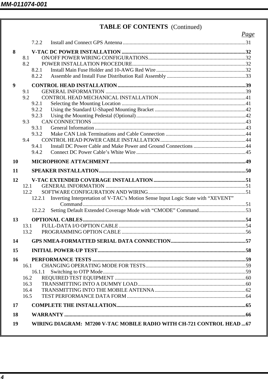 MM-011074-001 4 TABLE OF CONTENTS  Page 7.2.2 Install and Connect GPS Antenna............................................................................................31 8 V-TAC DC POWER INSTALLATION .............................................................................................32 8.1 ON/OFF POWER WIRING CONFIGURATIONS.........................................................................32 8.2 POWER INSTALLATION PROCEDURE.....................................................................................32 8.2.1 Install Main Fuse Holder and 10-AWG Red Wire...................................................................32 8.2.2 Assemble and Install Fuse Distribution Rail Assembly ...........................................................33 9 CONTROL HEAD INSTALLATION................................................................................................39 9.1 GENERAL INFORMATION .........................................................................................................39 9.2 CONTROL HEAD MECHANICAL INSTALLATION.................................................................41 9.2.1 Selecting the Mounting Location .............................................................................................41 9.2.2 Using the Standard U-Shaped Mounting Bracket ....................................................................42 9.2.3 Using the Mounting Pedestal (Optional)..................................................................................42 9.3 CAN CONNECTIONS ...................................................................................................................43 9.3.1 General Information .................................................................................................................43 9.3.2 Make CAN Link Terminations and Cable Connection ............................................................44 9.4 CONTROL HEAD POWER CABLE INSTALLATION................................................................44 9.4.1 Install DC Power Cable and Make Power and Ground Connections .......................................44 9.4.2 Connect DC Power Cable’s White Wire..................................................................................45 10 MICROPHONE ATTACHMENT......................................................................................................49 11 SPEAKER INSTALLATION..............................................................................................................50 12 V-TAC EXTENDED COVERAGE INSTALLATION.....................................................................51 12.1 GENERAL INFORMATION .........................................................................................................51 12.2 SOFTWARE CONFIGURATION AND WIRING.........................................................................51 12.2.1 Inverting Interpretation of V-TAC’s Motion Sense Input Logic State with “XEVENT” Command..........................................................................................................................51 12.2.2 Setting Default Extended Coverage Mode with “CMODE” Command...................................53 13 OPTIONAL CABLES..........................................................................................................................54 13.1 FULL-DATA I/O OPTION CABLE...............................................................................................54 13.2 PROGRAMMING OPTION CABLE .............................................................................................56 14 GPS NMEA-FORMATTED SERIAL DATA CONNECTION........................................................57 15 INITIAL POWER-UP TEST...............................................................................................................58 16 PERFORMANCE TESTS ...................................................................................................................59 16.1 CHANGING OPERATING MODE FOR TESTS...........................................................................59 16.1.1 Switching to OTP Mode...........................................................................................................59 16.2 REQUIRED TEST EQUIPMENT ..................................................................................................60 16.3 TRANSMITTING INTO A DUMMY LOAD.................................................................................60 16.4 TRANSMITTING INTO THE MOBILE ANTENNA....................................................................62 16.5 TEST PERFORMANCE DATA FORM.........................................................................................64 17 COMPLETE THE INSTALLATION.................................................................................................65 18 WARRANTY ........................................................................................................................................66 19 WIRING DIAGRAM:  M7200 V-TAC MOBILE RADIO WITH CH-721 CONTROL HEAD ...67   (Continued) 