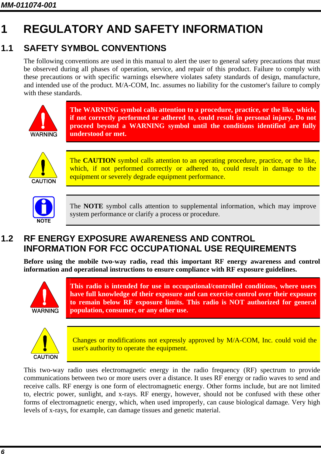 MM-011074-001 6 1  REGULATORY AND SAFETY INFORMATION 1.1 SAFETY SYMBOL CONVENTIONS The following conventions are used in this manual to alert the user to general safety precautions that must be observed during all phases of operation, service, and repair of this product. Failure to comply with these precautions or with specific warnings elsewhere violates safety standards of design, manufacture, and intended use of the product. M/A-COM, Inc. assumes no liability for the customer&apos;s failure to comply with these standards.  The WARNING symbol calls attention to a procedure, practice, or the like, which, if not correctly performed or adhered to, could result in personal injury. Do not proceed beyond a WARNING symbol until the conditions identified are fully understood or met.   CAUTION  The CAUTION symbol calls attention to an operating procedure, practice, or the like, which, if not performed correctly or adhered to, could result in damage to the equipment or severely degrade equipment performance.    The  NOTE symbol calls attention to supplemental information, which may improve system performance or clarify a process or procedure. 1.2  RF ENERGY EXPOSURE AWARENESS AND CONTROL INFORMATION FOR FCC OCCUPATIONAL USE REQUIREMENTS Before using the mobile two-way radio, read this important RF energy awareness and control information and operational instructions to ensure compliance with RF exposure guidelines.  This radio is intended for use in occupational/controlled conditions, where users have full knowledge of their exposure and can exercise control over their exposure to remain below RF exposure limits. This radio is NOT authorized for general population, consumer, or any other use.  CAUTION  Changes or modifications not expressly approved by M/A-COM, Inc. could void the user&apos;s authority to operate the equipment. This two-way radio uses electromagnetic energy in the radio frequency (RF) spectrum to provide communications between two or more users over a distance. It uses RF energy or radio waves to send and receive calls. RF energy is one form of electromagnetic energy. Other forms include, but are not limited to, electric power, sunlight, and x-rays. RF energy, however, should not be confused with these other forms of electromagnetic energy, which, when used improperly, can cause biological damage. Very high levels of x-rays, for example, can damage tissues and genetic material. 