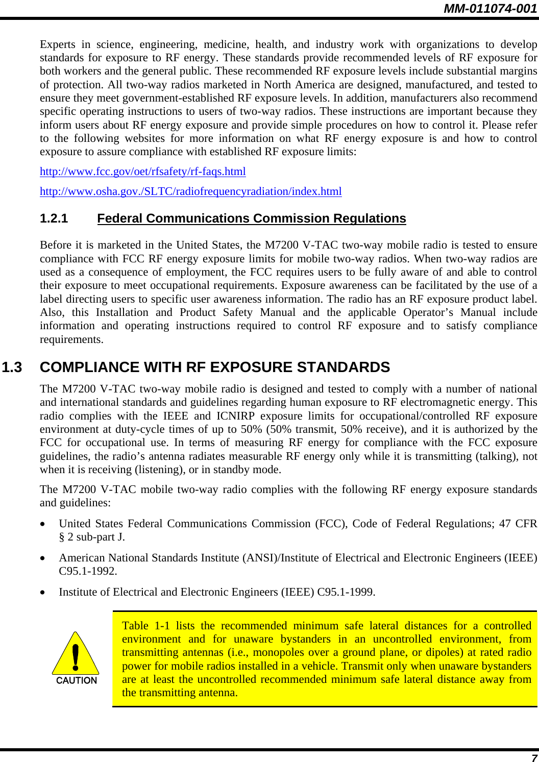 MM-011074-001 7 Experts in science, engineering, medicine, health, and industry work with organizations to develop standards for exposure to RF energy. These standards provide recommended levels of RF exposure for both workers and the general public. These recommended RF exposure levels include substantial margins of protection. All two-way radios marketed in North America are designed, manufactured, and tested to ensure they meet government-established RF exposure levels. In addition, manufacturers also recommend specific operating instructions to users of two-way radios. These instructions are important because they inform users about RF energy exposure and provide simple procedures on how to control it. Please refer to the following websites for more information on what RF energy exposure is and how to control exposure to assure compliance with established RF exposure limits: http://www.fcc.gov/oet/rfsafety/rf-faqs.html http://www.osha.gov./SLTC/radiofrequencyradiation/index.html 1.2.1 Federal Communications Commission Regulations Before it is marketed in the United States, the M7200 V-TAC two-way mobile radio is tested to ensure compliance with FCC RF energy exposure limits for mobile two-way radios. When two-way radios are used as a consequence of employment, the FCC requires users to be fully aware of and able to control their exposure to meet occupational requirements. Exposure awareness can be facilitated by the use of a label directing users to specific user awareness information. The radio has an RF exposure product label. Also, this Installation and Product Safety Manual and the applicable Operator’s Manual include information and operating instructions required to control RF exposure and to satisfy compliance requirements. 1.3  COMPLIANCE WITH RF EXPOSURE STANDARDS The M7200 V-TAC two-way mobile radio is designed and tested to comply with a number of national and international standards and guidelines regarding human exposure to RF electromagnetic energy. This radio complies with the IEEE and ICNIRP exposure limits for occupational/controlled RF exposure environment at duty-cycle times of up to 50% (50% transmit, 50% receive), and it is authorized by the FCC for occupational use. In terms of measuring RF energy for compliance with the FCC exposure guidelines, the radio’s antenna radiates measurable RF energy only while it is transmitting (talking), not when it is receiving (listening), or in standby mode. The M7200 V-TAC mobile two-way radio complies with the following RF energy exposure standards and guidelines: • United States Federal Communications Commission (FCC), Code of Federal Regulations; 47 CFR § 2 sub-part J. • American National Standards Institute (ANSI)/Institute of Electrical and Electronic Engineers (IEEE) C95.1-1992. • Institute of Electrical and Electronic Engineers (IEEE) C95.1-1999.  CAUTION  Table 1-1 lists the recommended minimum safe lateral distances for a controlled environment and for unaware bystanders in an uncontrolled environment, from transmitting antennas (i.e., monopoles over a ground plane, or dipoles) at rated radio power for mobile radios installed in a vehicle. Transmit only when unaware bystanders are at least the uncontrolled recommended minimum safe lateral distance away from the transmitting antenna.  